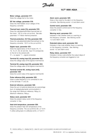 VLT® 8000 AQUA
Motor voltage, parameter 517:
Gives the voltage fed to the motor.
DC link voltage, parameter 518:
Gives the intermediate circuit voltage of the
frequency converter.
Thermal load, motor [%], parameter 519:
Gives the calculated/estimated thermal load on
the motor. 100 % is the cut-out limit. See also
parameter 117 Motor thermal protection.
Thermal protection, VLT [%], parameter 520:
Gives the calculated/estimated thermal load on the
frequency converter. 100 % is the cut-out limit.
Digital input, parameter 521:
Gives the signal status of the 8 inputs (16, 17,
18, 19, 27, 29, 32 and 33). Input 16 corresponds
to the bit to the extreme left.
’0’ = no signal, ’1’ = signal connected.
Terminal 53, analog input [V], parameter 522:
Gives the voltage value of the signal on terminal 53.
Terminal 54, analog input [V], parameter 523:
Gives the voltage value of the signal on terminal 54.
Terminal erminal 60, analog input [mA],
parameter 524:
Gives the current value of the signal on terminal 60.
Pulse reference [Hz], parameter 525:
Gives a pulse frequency in Hz connected to one
of the terminals 17 and 29.
External reference, parameter 526:
Gives the sum of external references as a percentage
(sum of analog/pulse/serial communication) in
the range from Minimum reference, RefMIN to
Maximum reference, RefMAX.
Status word, parameter 527:
Gives the present status word of the frequency
converter in Hex.
Heat sink temperature, parameter 528:
Gives the present heat sink temperature of the
frequency converter. The cut-out limit is 90 ± 5 °C/41
F, while cutting back in is effected at 60 ± 5 °C/41 F.
Alarm word, parameter 529:
Gives a Hex code for the alarm on the frequency
converter. See Warning words 1+2 and Alarm word.
Control word, parameter 530:
Gives the present control word of the frequency
converter in Hex.
Warning word, parameter 531:
Indicates in Hex whether there is a warning on
the frequency converter. See Warning words
1+2 and Alarm word.
Extended status word, parameter 532:
Indicates in Hex code whether there is a warning
on the frequency converter. See Warning
words 1+2 and Alarm word.
Relay status, parameter 537:
Indicates in binary code whether the output relays of
the frequency converter are triggered or not.
✭ = factory setting. () = display text [] = value for use in communication via serial communication port
MG.83.A2.02 - VLT is a registered Danfoss trademark164
 