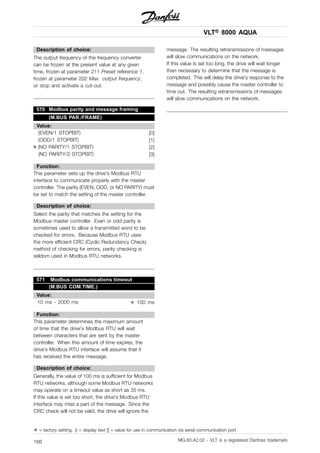 VLT® 8000 AQUA
Description of choice:
The output frequency of the frequency converter
can be frozen at the present value at any given
time, frozen at parameter 211 Preset reference 1,
frozen at parameter 202 Max. output frequency,
or stop and activate a cut-out.
570 Modbus parity and message framing
(M.BUS PAR./FRAME)
Value:
(EVEN/1 STOPBIT) [0]
(ODD/1 STOPBIT) [1]
✭ (NO PARITY/1 STOPBIT) [2]
(NO PARITY/2 STOPBIT) [3]
Function:
This parameter sets up the drive’s Modbus RTU
interface to communicate properly with the master
controller. The parity (EVEN, ODD, or NO PARITY) must
be set to match the setting of the master controller.
Description of choice:
Select the parity that matches the setting for the
Modbus master controller. Even or odd parity is
sometimes used to allow a transmitted word to be
checked for errors. Because Modbus RTU uses
the more efficient CRC (Cyclic Redundancy Check)
method of checking for errors, parity checking is
seldom used in Modbus RTU networks.
571 Modbus communications timeout
(M.BUS COM.TIME.)
Value:
10 ms - 2000 ms ✭ 100 ms
Function:
This parameter determines the maximum amount
of time that the drive’s Modbus RTU will wait
between characters that are sent by the master
controller. When this amount of time expires, the
drive’s Modbus RTU interface will assume that it
has received the entire message.
Description of choice:
Generally, the value of 100 ms is sufficient for Modbus
RTU networks, although some Modbus RTU networks
may operate on a timeout value as short as 35 ms.
If this value is set too short, the drive’s Modbus RTU
interface may miss a part of the message. Since the
CRC check will not be valid, the drive will ignore the
message. The resulting retransmissions of messages
will slow communications on the network.
If this value is set too long, the drive will wait longer
than necessary to determine that the message is
completed. This will delay the drive’s response to the
message and possibly cause the master controller to
time out. The resulting retransmissions of messages
will slow communications on the network.
✭ = factory setting. () = display text [] = value for use in communication via serial communication port
MG.83.A2.02 - VLT is a registered Danfoss trademark166
 
