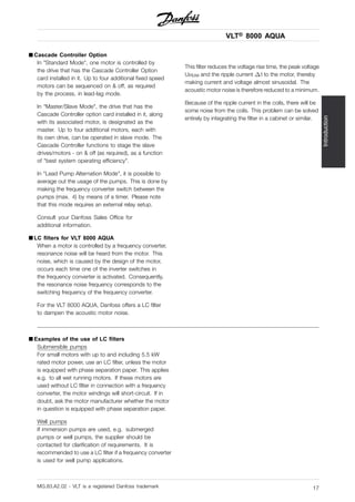 VLT® 8000 AQUA
Introduction
■ Cascade Controller Option
In "Standard Mode", one motor is controlled by
the drive that has the Cascade Controller Option
card installed in it. Up to four additional fixed speed
motors can be sequenced on & off, as required
by the process, in lead-lag mode.
In "Master/Slave Mode", the drive that has the
Cascade Controller option card installed in it, along
with its associated motor, is designated as the
master. Up to four additional motors, each with
its own drive, can be operated in slave mode. The
Cascade Controller functions to stage the slave
drives/motors - on & off (as required), as a function
of "best system operating efficiency".
In "Lead Pump Alternation Mode", it is possible to
average out the usage of the pumps. This is done by
making the frequency converter switch between the
pumps (max. 4) by means of a timer. Please note
that this mode requires an external relay setup.
Consult your Danfoss Sales Office for
additional information.
■ LC filters for VLT 8000 AQUA
When a motor is controlled by a frequency converter,
resonance noise will be heard from the motor. This
noise, which is caused by the design of the motor,
occurs each time one of the inverter switches in
the frequency converter is activated. Consequently,
the resonance noise frequency corresponds to the
switching frequency of the frequency converter.
For the VLT 8000 AQUA, Danfoss offers a LC filter
to dampen the acoustic motor noise.
This filter reduces the voltage rise time, the peak voltage
UPEAK and the ripple current I to the motor, thereby
making current and voltage almost sinusoidal. The
acoustic motor noise is therefore reduced to a minimum.
Because of the ripple current in the coils, there will be
some noise from the coils. This problem can be solved
entirely by integrating the filter in a cabinet or similar.
■ Examples of the use of LC filters
Submersible pumps
For small motors with up to and including 5.5 kW
rated motor power, use an LC filter, unless the motor
is equipped with phase separation paper. This applies
e.g. to all wet running motors. If these motors are
used without LC filter in connection with a frequency
converter, the motor windings will short-circuit. If in
doubt, ask the motor manufacturer whether the motor
in question is equipped with phase separation paper.
Well pumps
If immersion pumps are used, e.g. submerged
pumps or well pumps, the supplier should be
contacted for clarification of requirements. It is
recommended to use a LC filter if a frequency converter
is used for well pump applications.
MG.83.A2.02 - VLT is a registered Danfoss trademark 17
 