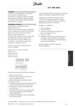 VLT® 8000 AQUA
Programming
Function:
In addition to its normal function, this parameter
can be used for two different tests.
Furthermore, it is possible to reset to the default
factory settings for all Setups, except parameters
501 Address, 502 Baud rate, 600-605 Operating
data and 615-617 Fault log.
Description of choice:
Normal function [0] is used for normal
operation of the motor.
Function with de-activated inverter [1] is selected if
control is desired over the influence of the control
signal on the control card and its functions -
without the motor shaft running.
Control card [2] is selected if control of the analog
and digital inputs, analog and digital outputs,
relay outputs and the control voltage of +10
V is desired. A test connector with internal
connections is required for this test.
The test connector for the Control card [2]
is set up as follows:
connect 4-16-17-18-19-27-29-32-33;
connect 5-12;
connect 39-20-55;
connect 42 - 60;
connect 45-53-54.
Use the following procedure for the control card test:
1. Select Control card test.
2. Cut off the mains supply and wait for the
light in the display to go out.
3. Insert the test plug (see preceding column).
4. Connect to mains.
5. The frequency converter expects the [OK] key to be
pressed (the test cannot be run without LCP).
6. The frequency converter automatically tests
the control card.
7. Remove the test connector and press the [OK]
key when the frequency converter displays
"TEST COMPLETED".
8. Parameter 620 Operating mode is automatically
set to Normal function.
If the control card test fails, the frequency converter will
display "TEST FAILED". Replace the control card.
Initialisation [3] is selected if the factory setting
of the unit is to be generated without resetting
parameters 501 Address, 502 Baud rate, 600-605
Operating data and 615-617 Fault log.
Procedure for initialisation:
1. Select Initialisation.
2. Press the [OK] key.
3. Cut off the mains supply and wait for the
light in the display to go out.
4. Connect to mains.
5. Initialisation of all parameters will be carried out
in all Setups with the exception of parameters
501 Address, 502 Baud rate, 600-605 Operating
data and 615-617 Fault log.
Manual initialisation is another option.(See
Manual initialization).
✭ = factory setting. () = display text [] = value for use in communication via serial communication port
MG.83.A2.02 - VLT is a registered Danfoss trademark 171
 