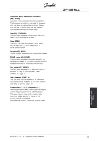 VLT® 8000 AQUA
AllaboutVLT8000
AQUA
Automatic Motor Adaptation completed
(AMA STOP)
Automatic motor adaptation has ben completed.
The frequency converter is now ready for operation
after the Reset signal has been enabled. Please
note that the motor will start after the frequency
converter has received the Reset signal.
Stand by (STANDBY)
The frequency converter is able to start the motor
when a start command is received.
Stop (STOP)
The motor has been stopped via a stop signal
from a digital input, [OFF/STOP]-buttom or
serial communication.
DC stop (DC STOP)
The DC brake in parameter 114-116 has been enabled.
DRIVE ready (UN. READY)
The frequency converter is ready for operation, but
terminal 27 is a logic "0" and/or a Coasting command
has been received via the serial communication.
Not ready (NOT READY)
The frequency converter is not ready for operation,
because of a trip or because OFF1, OFF2
or OFF3 is a logic ‘0’.
Start disabled (START IN.)
This status will only be displayed if, in parameter
599 Statemachine, Profidrive [1] has been selected
and OFF2 or OFF3 is a logic ‘0’.
Exceptions XXXX (EXCEPTIONS XXXX)
The microprocessor of the control card has stopped
and the frequency converter is out of operation.
The cause may be noise on the mains, motor
or control cables, leading to a stop of the
control card microprocessor.
Check for EMC-correct connection of these cables.
MG.83.A2.02 - VLT is a registered Danfoss trademark 175
 