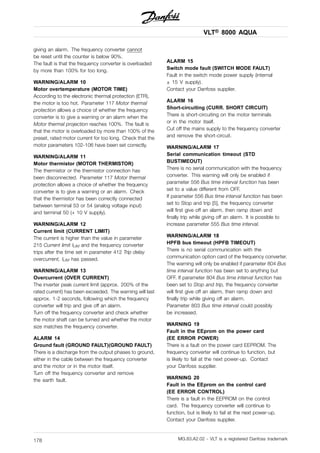 VLT® 8000 AQUA
giving an alarm. The frequency converter cannot
be reset until the counter is below 90%.
The fault is that the frequency converter is overloaded
by more than 100% for too long.
WARNING/ALARM 10
Motor overtemperature (MOTOR TIME)
According to the electronic thermal protection (ETR),
the motor is too hot. Parameter 117 Motor thermal
protection allows a choice of whether the frequency
converter is to give a warning or an alarm when the
Motor thermal projection reaches 100%. The fault is
that the motor is overloaded by more than 100% of the
preset, rated motor current for too long. Check that the
motor parameters 102-106 have been set correctly.
WARNING/ALARM 11
Motor thermistor (MOTOR THERMISTOR)
The thermistor or the thermistor connection has
been disconnected. Parameter 117 Motor thermal
protection allows a choice of whether the frequency
converter is to give a warning or an alarm. Check
that the thermistor has been correctly connected
between terminal 53 or 54 (analog voltage input)
and terminal 50 (+ 10 V supply).
WARNING/ALARM 12
Current limit (CURRENT LIMIT)
The current is higher than the value in parameter
215 Current limit ILIM and the frequency converter
trips after the time set in parameter 412 Trip delay
overcurrent, ILIM has passed.
WARNING/ALARM 13
Overcurrent (OVER CURRENT)
The inverter peak current limit (approx. 200% of the
rated current) has been exceeded. The warning will last
approx. 1-2 seconds, following which the frequency
converter will trip and give off an alarm.
Turn off the frequency converter and check whether
the motor shaft can be turned and whether the motor
size matches the frequency converter.
ALARM 14
Ground fault (GROUND FAULT)(GROUND FAULT)
There is a discharge from the output phases to ground,
either in the cable between the frequency converter
and the motor or in the motor itself.
Turn off the frequency converter and remove
the earth fault.
ALARM 15
Switch mode fault (SWITCH MODE FAULT)
Fault in the switch mode power supply (internal
± 15 V supply).
Contact your Danfoss supplier.
ALARM 16
Short-circuiting (CURR. SHORT CIRCUIT)
There is short-circuiting on the motor terminals
or in the motor itself.
Cut off the mains supply to the frequency converter
and remove the short-circuit.
WARNING/ALARM 17
Serial communication timeout (STD
BUSTIMEOUT)
There is no serial communication with the frequency
converter. This warning will only be enabled if
parameter 556 Bus time interval function has been
set to a value different from OFF.
If parameter 556 Bus time interval function has been
set to Stop and trip [5], the frequency converter
will first give off an alarm, then ramp down and
finally trip while giving off an alarm. It is possible to
increase parameter 555 Bus time interval.
WARNING/ALARM 18
HPFB bus timeout (HPFB TIMEOUT)
There is no serial communication with the
communication option card of the frequency converter.
The warning will only be enabled if parameter 804 Bus
time interval function has been set to anything but
OFF. If parameter 804 Bus time interval function has
been set to Stop and trip, the frequency converter
will first give off an alarm, then ramp down and
finally trip while giving off an alarm.
Parameter 803 Bus time interval could possibly
be increased.
WARNING 19
Fault in the EEprom on the power card
(EE ERROR POWER)
There is a fault on the power card EEPROM. The
frequency converter will continue to function, but
is likely to fail at the next power-up. Contact
your Danfoss supplier.
WARNING 20
Fault in the EEprom on the control card
(EE ERROR CONTROL)
There is a fault in the EEPROM on the control
card. The frequency converter will continue to
function, but is likely to fail at the next power-up.
Contact your Danfoss supplier.
MG.83.A2.02 - VLT is a registered Danfoss trademark178
 