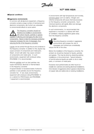 VLT® 8000 AQUA
AllaboutVLT8000
AQUA
■ Special conditions
■ Aggressive environments
In common with all electronic equipment, a frequency
converter contains a large number of mechanical and
electronic components, all of which are vulnerable
to environmental effects to some extent.
The frequency converter should not
therefore be installed in environments
with airborn liquids, particles or gasses
capable of affecting and damaging the elec-tronic
components. Failure to take the necessary protective
measures increases the risk of stoppages, thus
reducing the life of the frequency converter.
Liquids can be carried through the air and condense in
the frequency converter. In addition to this, liquids may
cause corrosion of components and metal parts.
Steam, oil and salt water may cause corrosion
of components and metal parts. In such
environments, equipment with enclosure rating
IP54/NEMA 12 is recommended.
Airborne particles such as dust particles may
cause mechanical, electrical or thermal failure
in the frequency converter.
A typical indicator of excessive levels of airborne
particles is dust particles around the frequency
converter fan. In very dusty environments,
equipment with enclosure rating IP54/NEMA 12
or a cabinet for IP00/Chassis and IP20/NEMA
1 equipment is recommended.
In environments with high temperatures and humidity,
corrosive gases such as sulphur, nitrogen and
chlorine compounds will cause chemical processes
on the frequency converter components. Such
chemical reactions will rapidly affect and damage
the electronic components.
In such environments, it is recommended that
equipment is mounted in a cabinet with fresh
air ventilation, keeping aggressive gases away
from the frequency converter.
NB!:
Mounting frequency converter in aggressive
environments will increase the risk of
stoppages and furthermore considerably
reduce the life of the drive.
Before the installation of the frequency converter, the
ambient air should be checked for liquids, particles
and gasses. This may be done by observing existing
installations in this environment. Typical indicators
of harmful airborne liquids are water or oil on metal
parts, or corrosion of metal parts.
Excessive dust particle levels are often found on
installa-tion cabinets and existing electrical installations.
One indicator of aggressive airborn gasses is blackening
of copper rails and cable ends on existing installations.
MG.83.A2.02 - VLT is a registered Danfoss trademark 181
 