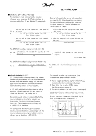 VLT® 8000 AQUA
■ Calculation of resulting reference
The calculation made below gives the resulting
reference when parameter 210 Reference type is
programmed for Sum [0] and Relative [1], respectively.
External reference is the sum of references from
terminals 53, 54, 60 and serial communication.
The sum of these can never exceed parameter
205 Max. reference. External reference can
be calculated as follows:
(Par. 205 Max. ref. - Par. 204 Min. ref.) x Ana. signal Te r
m. 53 [V]
(Par. 205 Max. ref. - Par. 204 Min. ref.) x Ana. signal
Term. 54 [V]Ext. ref.
= Par. 310 Term. 53 Max. scaling - Par. 309
Term. 53 Min. scaling
+
Par. 313 Term. 54 Max. scaling - Par. 312
Term. 54 Min. scaling
+
(Par. 205 Max. ref. - Par. 204 Min. ref.) x Par. 314 Term.
60 [mA]
serial com. reference x (Par. 205 Max. ref. - Par. 204
Min. ref.)
Par. 316 Term. 60 Max. scaling - Par. 315
Term. 60 Min. scaling
+
16384 (4000 Hex)
Par. 210 Reference type is programmed = Sum [0].
(Par. 205 Max. ref. - Par. 204 Min. ref.) x Par. 211-214
Preset ref.
Res. ref.
=
100
+
External ref. + Par. 204 Min. ref. + Par. 418/419
Setpoint
(only in closed loop)
Par. 210 Reference type is programmed = Relative [1].
External reference x Par. 211-214 Preset ref.
Res.ref. =
100
+
Par. 204 Min. ref. + Par. 418/419 Setpoint (only in closed
loop)
■ Galvanic isolation (PELV)*
PELV offers protection by way of extra low voltage.
Protection against electric shock is considered to be
ensured when the electrical supply is of the PELV
type and the installation is made as described in
local/national regulations on PELV supplies.
In VLT 8000 AQUA all control terminals as well as
terminals 1-3 (AUX relay) are supplied from or in
connection with extra low voltage (PELV).
Galvanic (ensured) isolation is obtained by fulfilling
requirements concerning higher isolation and
by providing the relevant creapage/clearance
distances. These requirements are described
in the EN 50178 standard.
The components that make up the electrical
isolation, as described below, also comply with the
requirements concerning higher isolation and the
relevant test as described in EN 50178.
The galvanic isolation can be shown in three
locations (see drawing below), namely:
1. Power supply (SMPS) incl. signal isolation of UDC,
indicating the intermediate current voltage.
2. Gate drive that runs the IGTBs (trigger
transformers/opto-couplers).
3. Current transducers (Hall effect current transducers).
*) 525-600 V units do not meet PELV requirements.
A motor thermistor connected to terminals 53/54
must be double isolated to obtain PELV.
MG.83.A2.02 - VLT is a registered Danfoss trademark182
 