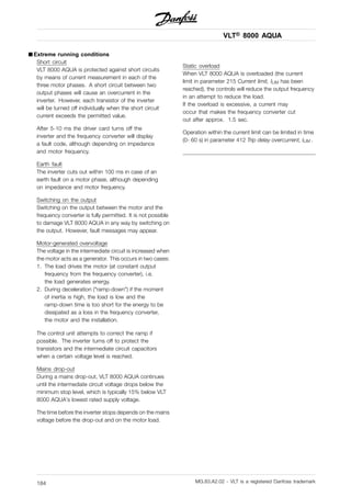 VLT® 8000 AQUA
■ Extreme running conditions
Short circuit
VLT 8000 AQUA is protected against short circuits
by means of current measurement in each of the
three motor phases. A short circuit between two
output phases will cause an overcurrent in the
inverter. However, each transistor of the inverter
will be turned off individually when the short circuit
current exceeds the permitted value.
After 5-10 ms the driver card turns off the
inverter and the frequency converter will display
a fault code, although depending on impedance
and motor frequency.
Earth fault
The inverter cuts out within 100 ms in case of an
earth fault on a motor phase, although depending
on impedance and motor frequency.
Switching on the output
Switching on the output between the motor and the
frequency converter is fully permitted. It is not possible
to damage VLT 8000 AQUA in any way by switching on
the output. However, fault messages may appear.
Motor-generated overvoltage
The voltage in the intermediate circuit is increased when
the motor acts as a generator. This occurs in two cases:
1. The load drives the motor (at constant output
frequency from the frequency converter), i.e.
the load generates energy.
2. During deceleration ("ramp-down") if the moment
of inertia is high, the load is low and the
ramp-down time is too short for the energy to be
dissipated as a loss in the frequency converter,
the motor and the installation.
The control unit attempts to correct the ramp if
possible. The inverter turns off to protect the
transistors and the intermediate circuit capacitors
when a certain voltage level is reached.
Mains drop-out
During a mains drop-out, VLT 8000 AQUA continues
until the intermediate circuit voltage drops below the
minimum stop level, which is typically 15% below VLT
8000 AQUA’s lowest rated supply voltage.
The time before the inverter stops depends on the mains
voltage before the drop-out and on the motor load.
Static overload
When VLT 8000 AQUA is overloaded (the current
limit in parameter 215 Current limit, ILIM has been
reached), the controls will reduce the output frequency
in an attempt to reduce the load.
If the overload is excessive, a current may
occur that makes the frequency converter cut
out after approx. 1.5 sec.
Operation within the current limit can be limited in time
(0- 60 s) in parameter 412 Trip delay overcurrent, ILIM .
MG.83.A2.02 - VLT is a registered Danfoss trademark184
 