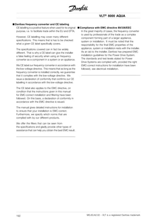 VLT® 8000 AQUA
■ Danfoss frequency converter and CE labeling
CE labelling is a positive feature when used for its original
purpose, i.e. to facilitate trade within the EU and EFTA.
However, CE labelling may cover many different
specifications. This means that is has to be checked
what a given CE label specifically covers.
The specifications covered can in fact be widely
different. That is why a CE label can give the installer
a false feeling of security when using an frequency
converter as a component in a system or an appliance.
We CE label our frequency converter in accordance with
the low-voltage directive. This means that as long as the
frequency converter is installed correctly, we guarantee
that it complies with the low-voltage directive. We
issue a declaration of conformity that confirms our CE
labelling in accordance with the low-voltage directive.
The CE label also applies to the EMC directive, on
condition that the instructions given in this manual
for EMC-correct installation and filtering have been
followed. On this basis, a declaration of conformity in
accordance with the EMC directive is issued.
The manual gives detailed instructions for installation
to ensure that your installation is EMC-correct.
Furthermore, we specify which norms that are
complied with by our different products.
We offer the filters that can be seen from
the specifications and gladly provide other types of
assistance that can help you obtain the best EMC result.
■ Compliance with EMC directive 89/336/EEC
In the great majority of cases, the frequency converter
is used by professionals of the trade as a complex
component forming part of a larger appliance,
system or installation. It must be noted that the
responsibility for the final EMC properties of the
appliance, system or installation rests with the installer.
As an aid to the installer, Danfoss has prepared EMC
installation guidelines for the Power Drive System.
The standards and test levels stated for Power
Drive Systems are complied with, provided the right
EMC-correct instructions for installation have been
followed, see electrical installation.
MG.83.A2.02 - VLT is a registered Danfoss trademark192
 