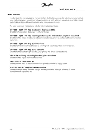 VLT® 8000 AQUA
■ EMC Immunity
In order to confirm immunity against interference from electrical phenomena, the following immunity test has
been made on a system consisting of a frequency converter (with options, if relevant), a screened/armoured
control cable and control box with potentiometer, motor cable and motor.
The tests were made in accordance with the following basic standards:
EN 61000-4-2 (IEC 1000-4-2): Electrostatic discharges (ESD)
Simulation of electrostatic discharges from human beings.
EN 61000-4-3 (IEC 1000-4-3): Incoming electromagnetic field radiation, amplitude modulated
Simulation of the effects of radar and radio communication equipment as well as mobile communications
equipment.
EN 61000-4-4 (IEC 1000-4-4): Burst transients
Simulation of interference brought about by switching with a contactor, relays or similar devices.
EN 61000-4-5 (IEC 1000-4-5): Surge transients
Simulation of transients brought about e.g. by lightning that strikes near installations.
ENV 50204: Incoming electromagnetic field, pulse modulated
Simulation of the impact from GSM telephones.
ENV 61000-4-6: Cable-borne HF
Simulation of the effect of radio transmission equipment connected to supply cables.
VDE 0160 class W2 test pulse: Mains transients
Simulation of high-energy transients brought about by main fuse breakage, switching of power
factor-correction capacitors, etc.
MG.83.A2.02 - VLT is a registered Danfoss trademark194
 
