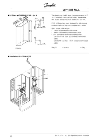 VLT® 8000 AQUA
■ LC filters VLT 8006-8011 380 - 480 V The drawing on the left gives the measurements of IP
20 LC filters for the above-mentioned power range.
Min. space above and under enclosure: 100 mm.
IP 20 LC filters have been designed for side-by-side
installation without any space between enclosures.
Max. motor cable length:
- 150 m screened/armoured cable
- 300 m unscreened/unarmoured cable
If EMC standards are to be complied with:
EN 55011-1B: Max. 50 screened/armoured
cable
EN 55011-1A: Max. 150 m screened/armoured
cable
Weight: 175Z0832 9.5 kg
■ Installation of LC filter IP 20
MG.83.A2.02 - VLT is a registered Danfoss trademark20
 