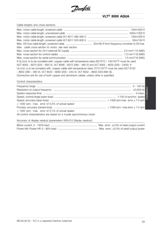 VLT® 8000 AQUA
Installation
Cable lengths and cross-sections:
Max. motor cable length, screened cable ........................................................................................... 150m/500 ft
Max. motor cable length, unscreened cable ..................................................................................... 300m/1000 ft
Max. motor cable length, screened cable VLT 8011 380-480 V .......................................................... 100m/330 ft
Max. motor cable length, screened cable VLT 8011 525-600 V ............................................................ 50m/164 ft
Max. DC-bus cable length, screened cable .................................... 25m/82 ft from frequency converter to DC bar.
Max. cable cross-section to motor, see next section
Max. cross-section for 24 V external DC supply ........................................................................ 2.5 mm2 /12 AWG
Max. cross-section for control cables ........................................................................................ 1.5 mm 2/16 AWG
Max. cross-section for serial communication ............................................................................. 1.5 mm2/16 AWG
If UL/cUL is to be complied with, copper cable with temperature class 60/75°C / 140/167°F must be used
(VLT 8002 - 8072 (525 - 600 V), VLT 8006 - 8072 (380 - 480 V) and VLT 8002 - 8032 (200 - 240V). If
UL/cUL is to be complied with, copper cable with temperature class 75°C/167°F must be used (VLT 8102
- 8652 (380 - 480 V), VLT 8042 - 8062 (200 - 240 V), VLT 8052 - 8652 (525-690 V)).
Connectors are for use of both copper and aluminium cables, unless other is specified.
Control characteristics:
Frequency range .................................................................................................................................... 0 - 120 Hz
Resolution on output frequency ............................................................................................................. ±0.003 Hz
System response time ............................................................................................................................... 3 msec.
Speed, control range (open loop) ..................................................................................... 1:100 of synchro. speed
Speed, accuracy (open loop) .............................................................................. < 1500 rpm:max. error ± 7.5 rpm
> 1500 rpm: max. error of 0.5% of actual speed
Process, accuracy (closed loop) ......................................................................... < 1500 rpm: max.error ± 1.5 rpm
> 1500 rpm: max. error of 0.1% of actual speed
All control characteristics are based on a 4-pole asynchronous motor
Accuracy of display readout (parameters 009-012 Display readout):
Motor current, 0 - 140% load ................................................................. Max. error: ±2.0% of rated output current
Power kW, Power HP, 0 - 90% load ........................................................ Max. error: ±5.0% of rated output power
MG.83.A2.02 - VLT is a registered Danfoss trademark 33
 