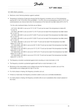 VLT® 8000 AQUA
Installation
VLT 8000 AQUA protection:
• Electronic motor thermal protection against overload.
• Temperature monitoring of heat-sink ensures that the frequency converter cuts out if the temperature
reaches 90°C (194 °F) for IP00, IP20 and NEMA 1. For IP54, the cut-out temperature is 80°C (176 °F). An
overtemperature can only be reset when the temperature of the heat-sink has fallen below 60°C (140 °F).
For the units mentioned below, the limits are as follows:
- VLT 8152, 380-480 V, cuts out at 75 °C (167 °F) and can be reset if the temperature is below 60
°C (140 °F).
- VLT 8202, 380-480 V, cuts out at 80 °C (176 °F) and can be reset if the temperature has fallen below
60° C (140 °F).
- VLT 8252, 380-480 V, cuts out at 95 °C (203 °F) and can be reset if the temperature has fallen below
65° C (149 °F).
- VLT 8302, 380-480 V, cuts out at 95 °C (203 °F) and can be reset if the temperature has fallen below
65° C (149 °F).
- VLT 8352, 380-480 V, cuts out at 105 °C (221 °F) and can be reset if the temperature has fallen
below 75° C (167 °F).
- VLT 8452-8652, 380-480 V, cuts out at 85 °C (185 °F) and can be reset if the temperature has fallen
below 60° C (140 °F).
- VLT 8052-8152, 525-690 V, cuts out at 75 °C (167 °F) and can be reset if the temperature has fallen
below 60° C (140 °F).
- VLT 8202-8402, 525-690 V, cuts out at 100°C (212 °F) and can be reset if the temperature has fallen
below 70° C (158 °F).
- VLT 8502-8652, 525-690 V, cuts out at 75°C (167 °F) and can be reset if the temperature has fallen
below 60° C (140 °F).
• The frequency converter is protected against short-circuiting on motor terminals U, V, W.
• The frequency converter is protected against earth fault on motor terminals U, V, W.
• Monitoring of the intermediate circuit voltage ensures that the frequency converter cuts out if the
intermediate circuit voltage gets too high or too low.
• If a motor phase is missing, the frequency converter cuts out.
• If there is a mains fault, the frequency converter is able to carry out a controlled decelleration.
• If a mains phase is missing, the frequency converter will cut out or autoderate when a load is placed on
the motor.
MG.83.A2.02 - VLT is a registered Danfoss trademark 35
 