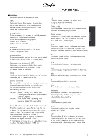 VLT® 8000 AQUA
Introduction
■ Definitions
Definitions are given in alphabetical order.
AEO:
Automatic Energy Optimization - function that
dynamically adjusts the current supplied to a
variable torque load to optimize motor power
factor and motor efficiency.
analog inputs:
The analog inputs can be used for controlling various
functions of the frequency converter.
There are two types of analog inputs:
Current input, 0-20 mA
Voltage input, 0-10 V DC.
analog ref.
A signal transmitted to input 53, 54 or 60.
Can be voltage or current.
analog outputs:
There are two analog outputs, which are able to supply
a signal of 0-20 mA, 4-20 mA or a digital signal.
Automatic motor adjustment, AMA:
Automatic motor adjustment algorithm, which
determines the electrical parameters for the
connected motor, at standstill.
AWG:
AWG means American Wire Gauge, i.e. the American
measuring unit for cable cross-section.
Control command:
By means of the control unit and the digital inputs, it is
possible to start and stop the connected motor.
Functions are divided into two groups, with
the following priorities:
Group 1 Reset, Coasting stop, Reset and
Coasting stop, DC braking, Stop and the
[OFF/ STOP] key.
Group 2 Start, Pulse start, Reversing, Start
reversing, Jog and Freeze output
Group 1 functions are called Start-disable commands.
The difference between group 1 and group 2 is that
in group 1 all stop signals must be cancelled for the
motor to start. The motor can then be started by
means of a single start signal in group 2.
A stop command given as a group 1 command
results in the display indication STOP.
A missing stop command given as a group 2 command
results in the display indication STAND BY.
CT:
Constant torque: used for e.g. heavy, solid
sludge pumps and centrifuges.
Digital inputs:
The digital inputs can be used for controlling various
functions of the frequency converter.
Digital outputs:
There are four digital outputs, two of which activate
a relay switch. The outputs are able to supply
a 24 V DC (max. 40 mA) signal.
fJOG
The output frequency from the frequency converter
transmitted to the motor when the jog function is
activated (via digital terminals or serial communication).
fM
The output frequency from the frequency converter
transmitted to the motor.
fM,N
The rated motor frequency (nameplate data).
fMAX
Maximum output frequency transmitted to the motor.
fMIN
Minimum output frequency transmitted to the motor.
IM
The current transmitted to the motor.
IM,N
The rated motor current (nameplate data).
Initializing:
If initializing is carried out (see parameter 620
Operating mode), the frequency converter
returns to the factory setting.
IVLT,MAX
The maximum output current.
IVLT,N
The rated output current supplied by the
frequency converter.
LCP:
The control panel, which makes up a complete
interface for control and programming of VLT 8000
AQUA. The control panel is detachable and may,
as an alternative, be installed up to 3 metres away
MG.83.A2.02 - VLT is a registered Danfoss trademark 5
 