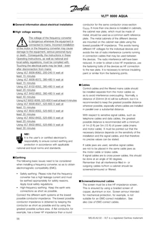 VLT® 8000 AQUA
■ General information about electrical installation
■ High voltage warning
The voltage of the frequency converter
is dangerous whenever the equipment is
connected to mains. Incorrect installation
of the motor or the frequency converter may cause
damage to the equipment, serious personal injury
or death. Consequently, the instructions in these
Operating Instructions, as well as national and
local safety regulations, must be complied with.
Touching the electrical parts may be fatal - even
after disconnection from mains:
Using VLT 8006-8062, 200-240 V wait at
least 15 minutes
Using VLT 8006-8072, 380-480 V wait at
least 15 minutes
Using VLT 8102-8352, 380-480 V wait at
least 20 minutes
Using VLT 8452-8652, 380-480 V wait at
least 40 minutes
Using VLT 8002-8006, 525-600 V wait at least 4 minutes
Using VLT 8008-8027, 525-600 V wait at
least 15 minutes
Using VLT 8032-8302, 525-600 V wait at
least 30 minutes
Using VLT 8052-8402, 525-690 V wait at
least 20 minutes
Using VLT 8502-8652, 525-690 V wait at
least 30 minutes
NB!:
It is the user’s or certified electrician’s
responsibility to ensure correct earthing and
protection in accordance with applicable
national and local norms and standards.
■ Earthing
The following basic issues need to be considered
when installing a frequency converter, so as to obtain
electromagnetic compatibility (EMC).
• Safety earthing: Please note that the frequency
converter has a high leakage current and must
be earthed appropriately for safety reasons.
Apply local safety regulations.
• High-frequency earthing: Keep the earth wire
connections as short as possible.
Connect the different earth systems at the lowest
possible conductor impedance. The lowest possible
conductor impedance is obtained by keeping the
conductor as short as possible and by using the
greatest possible surface area. A flat conductor, for
example, has a lower HF impedance than a round
conductor for the same conductor cross-section
CVESS. If more than one device is installed in cabinets,
the cabinet rear plate, which must be made of
metal, should be used as a common earth reference
plate. The metal cabinets of the different devices
are mounted on the cabinet rear plate using the
lowest possible HF impedance. This avoids having
different HF voltages for the individual devices and
avoids the risk of radio interference currents running
in connection cables that may be used between
the devices. The radio interference will have been
reduced. In order to obtain a low HF impedance, use
the fastening bolts of the devices as HF connection
to the rear plate. It is necessary to remove insulating
paint or similar from the fastening points.
■ Cables
Control cables and the filtered mains cable should
be installed separate from the motor cables so
as to avoid interference overcoupling. Normally, a
distance of 204mm (8 in) will be sufficient, but it is
recommended to keep the greatest possible distance
wherever possible, especially where cables are installed
in parallel over a substantial distance.
With respect to sensitive signal cables, such as
telephone cables and data cables, the greatest
possible distance is recommended with a minimum
of 1m (3 ft) per 5m (15 ft) of power cable (mains
and motor cable). It must be pointed out that the
necessary distance depends on the sensitivity of the
installation and the signal cables, and that therefore
no precise values can be stated.
If cable jaws are used, sensitive signal cables
are not to be placed in the same cable jaws as
the motor cable or brake cable.
If signal cables are to cross power cables, this should
be done at an angle of 90 degrees.
Remember that all interference-filled in- or
outgoing cables to/from a cabinet should be
screened/armoured or filtered.
■ Screened/armoured cables
The screen must be a low HF-impedance screen.
This is ensured by using a braided screen of
copper, aluminium or iron. Screen armour intended
for mechanical protection, for example, is not
suitable for an EMC-correct installation. See
also Use of EMC-correct cables.
MG.83.A2.02 - VLT is a registered Danfoss trademark56
 