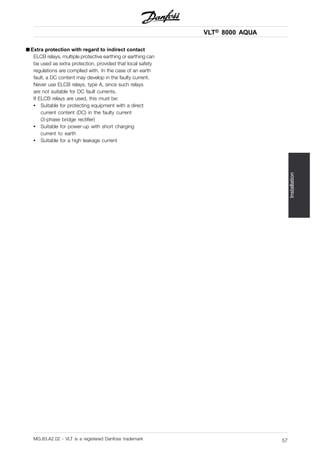 VLT® 8000 AQUA
Installation
■ Extra protection with regard to indirect contact
ELCB relays, multiple protective earthing or earthing can
be used as extra protection, provided that local safety
regulations are complied with. In the case of an earth
fault, a DC content may develop in the faulty current.
Never use ELCB relays, type A, since such relays
are not suitable for DC fault currents.
If ELCB relays are used, this must be:
• Suitable for protecting equipment with a direct
current content (DC) in the faulty current
(3-phase bridge rectifier)
• Suitable for power-up with short charging
current to earth
• Suitable for a high leakage current
MG.83.A2.02 - VLT is a registered Danfoss trademark 57
 