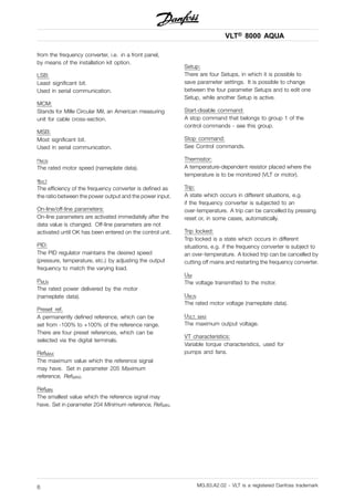VLT® 8000 AQUA
from the frequency converter, i.e. in a front panel,
by means of the installation kit option.
LSB:
Least significant bit.
Used in serial communication.
MCM:
Stands for Mille Circular Mil, an American measuring
unit for cable cross-section.
MSB:
Most significant bit.
Used in serial communication.
nM,N
The rated motor speed (nameplate data).
ηVLT
The efficiency of the frequency converter is defined as
the ratio between the power output and the power input.
On-line/off-line parameters:
On-line parameters are activated immediately after the
data value is changed. Off-line parameters are not
activated until OK has been entered on the control unit.
PID:
The PID regulator maintains the desired speed
(pressure, temperature, etc.) by adjusting the output
frequency to match the varying load.
PM,N
The rated power delivered by the motor
(nameplate data).
Preset ref.
A permanently defined reference, which can be
set from -100% to +100% of the reference range.
There are four preset references, which can be
selected via the digital terminals.
RefMAX
The maximum value which the reference signal
may have. Set in parameter 205 Maximum
reference, RefMAX.
RefMIN
The smallest value which the reference signal may
have. Set in parameter 204 Minimum reference, RefMIN.
Setup:
There are four Setups, in which it is possible to
save parameter settings. It is possible to change
between the four parameter Setups and to edit one
Setup, while another Setup is active.
Start-disable command:
A stop command that belongs to group 1 of the
control commands - see this group.
Stop command:
See Control commands.
Thermistor:
A temperature-dependent resistor placed where the
temperature is to be monitored (VLT or motor).
Trip:
A state which occurs in different situations, e.g.
if the frequency converter is subjected to an
over-temperature. A trip can be cancelled by pressing
reset or, in some cases, automatically.
Trip locked:
Trip locked is a state which occurs in different
situations, e.g. if the frequency converter is subject to
an over-temperature. A locked trip can be cancelled by
cutting off mains and restarting the frequency converter.
UM
The voltage transmitted to the motor.
UM,N
The rated motor voltage (nameplate data).
UVLT, MAX
The maximum output voltage.
VT characteristics:
Variable torque characteristics, used for
pumps and fans.
MG.83.A2.02 - VLT is a registered Danfoss trademark6
 