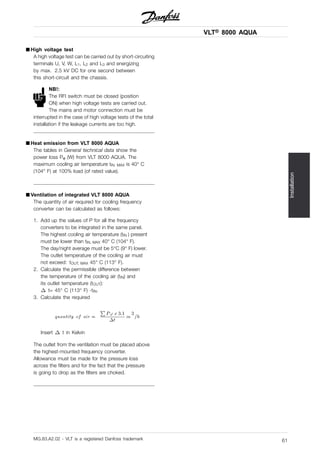 VLT® 8000 AQUA
Installation
■ High voltage test
A high voltage test can be carried out by short-circuiting
terminals U, V, W, L1, L2 and L3 and energizing
by max. 2.5 kV DC for one second between
this short-circuit and the chassis.
NB!:
The RFI switch must be closed (position
ON) when high voltage tests are carried out.
The mains and motor connection must be
interrupted in the case of high voltage tests of the total
installation if the leakage currents are too high.
■ Heat emission from VLT 8000 AQUA
The tables in General technical data show the
power loss Pϕ (W) from VLT 8000 AQUA. The
maximum cooling air temperature tIN, MAX is 40° C
(104° F) at 100% load (of rated value).
■ Ventilation of integrated VLT 8000 AQUA
The quantity of air required for cooling frequency
converter can be calculated as follows:
1. Add up the values of P for all the frequency
converters to be integrated in the same panel.
The highest cooling air temperature (tIN ) present
must be lower than tIN, MAX 40° C (104° F).
The day/night average must be 5°C (9° F) lower.
The outlet temperature of the cooling air must
not exceed: tOUT, MAX 45° C (113° F).
2. Calculate the permissible difference between
the temperature of the cooling air (tIN) and
its outlet temperature (tOUT):
t= 45° C (113° F) -tIN.
3. Calculate the required
Insert t in Kelvin
The outlet from the ventilation must be placed above
the highest-mounted frequency converter.
Allowance must be made for the pressure loss
across the filters and for the fact that the pressure
is going to drop as the filters are choked.
MG.83.A2.02 - VLT is a registered Danfoss trademark 61
 