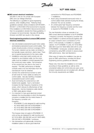 VLT® 8000 AQUA
■ EMC-correct electrical installation
525-600 V units do not comply with European
EMC and Low Voltage Directives.
The following is a guideline to good engineering
practice, when installing drives. Following these
guidelines is advised, where compliance with EN 50081,
EN 55011 or EN 61800-3 First environment is required.
If the installation is in EN 61800-3 Second environment,
then it is acceptable to deviate from these guidelines. It
is however not recommended. See also CE labelling,
Emission and EMC test results in this manual.
Good engineering practice to ensure EMC-correct
electrical installation:
• Use only braided screened/armoured motor cables
and braided screened/armoured control cables. The
screen should provide a minimum coverage of 80%.
The screen material must be metal, not limited to
but typically copper, aluminium, steel or lead. There
are no special requirements for the mains cable.
• Installations using rigid metal conduits are not
required to use screened cable, but the motor
cable must be installed in conduit separate from
the control and mains cables. Full connection
of the conduit from the drive to the motor is
required. The EMC performance of flexible
conduits varies a lot and information from the
manufacturer must be obtained.
• Connect the screen/armour/conduit to earth
at both ends for motor cables as well as for
control cables. See also Earthing of braided
screened/armoured control cables.
• Avoid terminating the screen/armour with
twisted ends (pigtails). Such a termination
increases the high frequency impedance of the
screen, which reduces its effectiveness at high
frequencies. Use low impedance cable clamps
or EMC cable glands instead.
• It is important to have good electrical contact
between the mounting plate on which the frequency
converter is installed and the metal chassis of
the frequency converter unit.
Exception:
- IP54/NEMA 12 units designed for wall mounting
- VLT 8042-8062 (200-240 V) IP20/NEMA 1
- VLT 8152-8652 (380-480 V) IP20/NEMA 1
- VLT 8152-8652 (525-690 V) IP20/NEMA 1
This however does not apply to IP54/NEMA 12
units as they are designed for wall mounting and
VLT 8152-8600, 380-480 VAC and VLT 8042-8062,
200-240 VAC in IP20/NEMA 1 enclosure.
• Use starwashers and galvanically conductive
installation plates to secure good electrical
connections for IP00/Chassis and IP20/NEMA
1 installations.
• Avoid using unscreened/unarmoured motor or
control cables inside cabinets housing the drive(s),
whenever this can be avoided.
• An uninterrupted high frequency connection
between the frequency converter and the motor
is required for IP54/NEMA 12 units.
The next illustration shows an example of an
EMC-correct electrical installation of an IP 20/NEMA
1 frequency converter; the frequency converter has
been installed in a cabinet (enclosure) together with
an output contactor and is connected to a PLC
which, in this example, is installed in a separate
cabinet. For IP 54/NEMA 12 units, VLT 8152-8652
(380-480 V) and VLT 8042-8062 (200-240 V) units
in IP20/NEMA 1 enclosures; screened cables are
connected by using EMC conduits to assure proper
EMC performance. (See next illustration.)
Other ways of making the installation may give as
good an EMC performance, provided the above
engineering practice guidelines are followed.
Please note, that when the installation is not made
according to these guidelines as well as when
unscreened cables and control wires are used, some
emission requirements are not complied with, although
the immunity requirements are fulfilled.
MG.83.A2.02 - VLT is a registered Danfoss trademark62
 