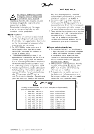 VLT® 8000 AQUA
Introduction
The voltage of the frequency converter
is dangerous whenever the equipment
is connected to mains. Incorrect
installation of the motor or the frequency converter
may cause damage to the equipment, serious
personal injury or death.
Consequently, the instructions in this manual,
as well as national and local rules and safety
regulations, must be complied with.
■ Safety regulations
1. The frequency converter must be disconnected
from the mains if repair work is to be carried out.
Check that the mains supply has been disconnected
and that the necessary time has passed before
removing motor and mains plugs.
2. The [OFF/STOP] key on the control panel of
the frequency converter does not disconnect
the equipment from mains and is thus not to
be used as a safety switch.
3. Correct protective earthing/grounding of the
equipment must be established, the user must be
protected against supply voltage, and the motor
must be protected against overload in accordance
with the National Electrical Code and local codes.
4. The earth leakage currents are higher than 3.5mA.
5. Protection against motor overload is not included in
the factory setting. If this function is required, set
parameter 117, Motor thermal protection, to data
value ETR trip or data value ETR warning.
Note: The function is initialised at 1.0 x rated motor
current and rated motor frequency (see parameter
117, Motor thermal protection). In UL/cUL
applications ETR provides Class 20, over-load
protection in accordance with the NEC ®.
6. Do not remove the plugs for the motor and
mains supply while the frequency converter is
connected to mains. Check that the mains supply
has been disconnected and that the necessary time
has passed before removing motor and mains plugs.
7. Please note that the frequency converter has more
voltage inputs than L1, L2, L3 when the DC-bus
terminals or AUX 24 V option are used.
Check that all voltage inputs have been
disconnected and that the necessary time has
passed before repair work is commenced.
■ Warning against unintended start
1. The motor can be brought to a stop by means
of digital commands, bus commands, references
or a local stop, while the frequency converter
is connected to mains. If personal safety
considerations make it necessary to ensure
that no unintended start occurs, these stop
functions are not sufficient.
2. While parameters are being changed, the motor
may start. Consequently, the stop key [OFF/
STOP] must always be activated, following
which data can be modified.
3. A stopped motor may start if a fault occurs in
the electronics of the frequency converter, or
if a temporary overload or a fault in the supply
mains or the motor connection ceases.
176FA159.15
Warning:
Touching the electrical parts may be fatal - even after the equipment has
been disconnected from line.
VLT 8006-8062, 200-240 V: wait at least 15 minutes
VLT 8006-8072, 380-480 V: wait at least 15 minutes
VLT 8102-8352, 380-480 V: wait at least 20 minutes
VLT 8452-8652, 380-480 V: wait at least 40 minutes
VLT 8002-8006, 525-600 V: wait at least 4 minutes
VLT 8008-8027, 525-600 V: wait at least 15 minutes
VLT 8032-8072, 525-600 V: wait at least 30 minutes
VLT 8052-8402, 525-690 V: wait at least 20 minutes
VLT 8502-8652, 525-690 V: wait at least 30 minutes
MG.83.A2.02 - VLT is a registered Danfoss trademark 7
 