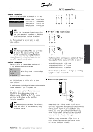VLT® 8000 AQUA
Installation
■ Mains connection
Mains must be connected to terminals 91, 92, 93.
Nos. 91, 92, 93 Mains voltage 3 x 200-240 V
L1, L2, L3 Mains voltage 3 x 380-480 V
Mains voltage 3 x 525-600 V
Mains voltage 3 x 525-690 V
NB!:
Check that the mains voltage corresponds to
the mains voltage of the frequency converter,
which can be seen from the nameplate.
See Technical data for correct sizing of cable
cross-sections.
NB!:
It is the responsability of the user or installer
to ensure that proper earthing, branch
circuit, and motor overload protection is
in accordance with national and local electrical
and safety regulations and codes.
■ Motor connection
The motor must be connected to terminals 96,
97, 98. Earth to terminal 94/95/99.
Nos.
96. 97. 98
U, V, W
Motor voltage 0-100 % of mains voltage
No. 94/95/99 Earth connection
See Technical data for correct sizing of cable
cross-sections.
All types of three-phase asynchronous standard motors
can be used with a VLT 8000 AQUA unit.
Small-size motors are normally star-connected.
(220/380 V, /Y). Large-size motors are
delta-connected (380/660 V, /Y). The correct
connection and voltage can be read from
the motor nameplate.
NB!:
In older motors without phase coil insulation,
a LC filter should be fitted to the frequency
converter output.
■ Direction of IEC motor rotation
The factory setting is for clockwise rotationwith the VLT
frequency transformer output connected as follows.
Terminal 96 connected to U-phase
Terminal 97 connected to V-phase
Terminal 98 connected to W-phase
The direction of rotation can be changed by switching
two phases in the motor cable.
■ Parallel coupling of motors
VLT 8000 AQUA is able to control several motors
connected in parallel. If the motors are to have different
rpm values, the motors must have different rated
rpm values. Motor rpm is changed simultaneously,
which means that the ratio between the rated rpm
values is maintained across the range.
The total current consumption of the motors is
not to exceed the maximum rated output current
IVLT,N for the frequency converter.
MG.83.A2.02 - VLT is a registered Danfoss trademark 75
 