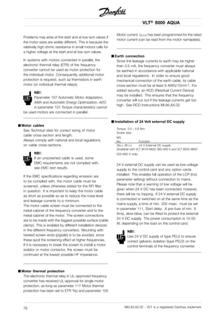VLT® 8000 AQUA
Problems may arise at the start and at low rpm values if
the motor sizes are widely different. This is because the
relatively high ohmic resistance in small motors calls for
a higher voltage at the start and at low rpm values.
In systems with motors connected in parallel, the
electronic thermal relay (ETR) of the frequency
converter cannot be used as motor protection for
the individual motor. Consequently, additional motor
protection is required, such as thermistors in earth
motor (or individual thermal relays).
NB!:
Parameter 107 Automatic Motor Adaptation,
AMA and Automatic Energy Optimization, AEO
in parameter 101 Torque characteristics cannot
be used motors are connected in parallel.
■ Motor cables
See Technical data for correct sizing of motor
cable cross-section and length.
Always comply with national and local regulations
on cable cross-sections.
NB!:
If an unscreened cable is used, some
EMC requirements are not complied with,
see EMC test results.
If the EMC specifications regarding emission are
to be complied with, the motor cable must be
screened, unless otherwise stated for the RFI filter
in question. It is important to keep the motor cable
as short as possible so as to reduce the noise level
and leakage currents to a minimum.
The motor cable screen must be connected to the
metal cabinet of the frequency converter and to the
metal cabinet of the motor. The screen connections
are to be made with the biggest possible surface (cable
clamp). This is enabled by different installation devices
in the different frequency converters. Mounting with
twisted screen ends (pigtails) is to be avoided, since
these spoil the screening effect at higher frequencies.
If it is necessary to break the screen to install a motor
isolator or motor contactor, the screen must be
continued at the lowest possible HF impedance.
■ Motor thermal protection
The electronic thermal relay in UL-approved frequency
converter has received UL-approval for single motor
protection, as long as parameter 117 Motor thermal
protection has been set to ETR Trip and parameter 105
Motor current, IVLT,N has been programmed for the rated
motor current (can be read from the motor nameplate).
■ Earth connection
Since the leakage currents to earth may be higher
than 3.5 mA, the frequency converter must always
be earthed in accordance with applicable national
and local regulations. In order to ensure good
mechanical connection of the earth cable, its cable
cross-section must be at least 8 AWG/10mm 2. For
added security, an RCD (Residual Current Device)
may be installed. This ensures that the frequency
converter will cut out if the leakage currents get too
high. See RCD Instructions MI.66.AX.02.
■ Installation of 24 Volt external DC supply
Torque: 0.5 - 0.6 Nm
Screw size:
M3
No. Function
35(-), 36 (+) 24 V External DC supply
(Available with VLT 8016-8652 380-480 V and VLT 8052-8652
525-690 V only)
24 V external DC supply can be used as low-voltage
supply to the control card and any option cards
installed. This enables full operation of the LCP (incl.
parameter setting) without connection to mains.
Please note that a warning of low voltage will be
given when 24 V DC has been connected; however,
there will be no tripping. If 24 V external DC supply
is connected or switched on at the same time as the
mains supply, a time of min. 200 msec. must be set
in parameter 111, Start delay. A pre-fuse of min. 6
Amp, slow-blow, can be fitted to protect the external
24 V DC supply. The power consumption is 15-50
W, depending on the load on the control card.
NB!:
Use 24 V DC supply of type PELV to ensure
correct galvanic isolation (type PELV) on the
control terminals of the frequency converter.
MG.83.A2.02 - VLT is a registered Danfoss trademark76
 