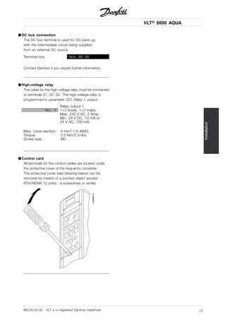 VLT® 8000 AQUA
Installation
■ DC bus connection
The DC bus terminal is used for DC back-up,
with the intermediate circuit being supplied
from an external DC source.
Terminal nos. Nos. 88, 89
Contact Danfoss if you require further information.
■ High-voltage relay
The cable for the high-voltage relay must be connected
to terminals 01, 02, 03. The high-voltage relay is
programmed in parameter 323, Relay 1, output.
Relay output 1
No. 1 1+3 break, 1+2 make.
Max. 240 V AC, 2 Amp.
Min. 24 V DC, 10 mA or
24 V AC, 100 mA.
Max. cross-section: 4 mm2 /10 AWG.
Torque: 0.5 Nm/5 in-lbs
Screw size: M3
■ Control card
All terminals for the control cables are located under
the protective cover of the frequency converter.
The protective cover (see drawing below) can be
removed by means of a pointed object (except
IP54/NEMA 12 units) - a screwdriver or similar.
MG.83.A2.02 - VLT is a registered Danfoss trademark 77
 