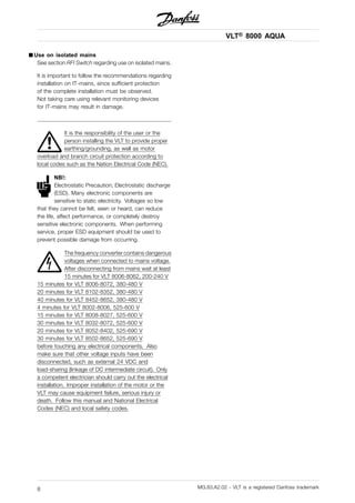 VLT® 8000 AQUA
■ Use on isolated mains
See section RFI Switch regarding use on isolated mains.
It is important to follow the recommendations regarding
installation on IT-mains, since sufficient protection
of the complete installation must be observed.
Not taking care using relevant monitoring devices
for IT-mains may result in damage.
It is the responsibility of the user or the
person installing the VLT to provide proper
earthing/grounding, as well as motor
overload and branch circuit protection according to
local codes such as the Nation Electrical Code (NEC).
NB!:
Electrostatic Precaution; Electrostatic discharge
(ESD). Many electronic components are
sensitive to static electricity. Voltages so low
that they cannot be felt, seen or heard, can reduce
the life, affect performance, or completely destroy
sensitive electronic components. When performing
service, proper ESD equipment should be used to
prevent possible damage from occurring.
The frequency converter contains dangerous
voltages when connected to mains voltage.
After disconnecting from mains wait at least
15 minutes for VLT 8006-8062, 200-240 V
15 minutes for VLT 8006-8072, 380-480 V
20 minutes for VLT 8102-8352, 380-480 V
40 minutes for VLT 8452-8652, 380-480 V
4 minutes for VLT 8002-8006, 525-600 V
15 minutes for VLT 8008-8027, 525-600 V
30 minutes for VLT 8032-8072, 525-600 V
20 minutes for VLT 8052-8402, 525-690 V
30 minutes for VLT 8502-8652, 525-690 V
before touching any electrical components. Also
make sure that other voltage inputs have been
disconnected, such as external 24 VDC and
load-sharing (linkage of DC intermediate circuit). Only
a competent electrician should carry out the electrical
installation. Improper installation of the motor or the
VLT may cause equipment failure, serious injury or
death. Follow this manual and National Electrical
Codes (NEC) and local safety codes.
MG.83.A2.02 - VLT is a registered Danfoss trademark8
 