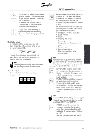 VLT® 8000 AQUA
Installation
[+/-] is used for selecting parameters
and for changing a chosen parameter.
These keys are also used to change
the local reference.
In addition, the keys are used in
Display mode to switch between
operation variable readouts.
[<>] is used when selecting a
parameter group and for moving
the cursor when changing numerical
values.
■ Indicator lamps
At the bottom of the control panel is a red
alarm lamp and a yellow warning lamp, as well
as a green voltage LED.
If certain threshold values are exceeded, the
alarm and/ or warning lamp is activated, and a
status or alarm text is displayed.
NB!:
The voltage indicator lamp is activated when
the frequency converter receives voltage.
■ Local control
Underneath the indicator lamps are keys
for local control.
[HAND START] is used if the frequency
converter is to be controlled via the
control unit. The frequency converter
will start the motor, since a start
command is given by means of [HAND
START].
On the control terminals, the following
control signals will still be active when
[HAND START] is activated:
• Hand start - Off stop - Auto start
• Safety Interlock
• Reset
• Coasting stop inverse
• Reversing
• Setup select lsb - Setup select msb
• Jog
• Run permissive
• Lock for data change
• Stop command from serial
communication
NB!:
If parameter 201 Output frequency low limit
fMIN is set to an output frequency greater than
0 Hz, the motor will start and ramp up to this
frequency when [HAND START] is activated.
[OFF/STOP] is used for stopping the
connected motor. Can be selected as
Enable [1] or Disable [0] via parameter
013. If the stop function is activated,
line 2 will flash.
[AUTO START] is used if the frequency
converter is to be controlled via
the control terminals and/or serial
communication. When a start signal is
active on the control terminals and/or
the bus, the frequency converter will
start.
NB!:
An active HAND-OFF-AUTO signal via the digital
inputs will have higher priority than the control
keys [HAND START]-[AUTO START].
[RESET] is used for resetting the
frequency converter after an alarm
(trip). Can be selected as Enable [1]
or Disable [0] via parameter 015 Reset
on LCP.
See also List of warnings and alarms.
MG.83.A2.02 - VLT is a registered Danfoss trademark 85
 
