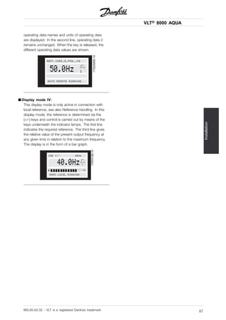 VLT® 8000 AQUA
Installation
operating data names and units of operating data
are displayed. In the second line, operating data 2
remains unchanged. When the key is released, the
different operating data values are shown.
175ZA695.10
50.0Hz SETUP
1
AUTO REMOTE RUNNING
REF% CURR.A.POW.,KW
■ Display mode IV:
This display mode is only active in connection with
local reference, see also Reference handling. In this
display mode, the reference is determined via the
[+/-] keys and control is carried out by means of the
keys underneath the indicator lamps. The first line
indicates the required reference. The third line gives
the relative value of the present output frequency at
any given time in relation to the maximum frequency.
The display is in the form of a bar graph.
176FA156.10
40.0Hz
HAND LOCAL RUNNING
USE +/- 40Hz
SETUP
1
0 ----60
MG.83.A2.02 - VLT is a registered Danfoss trademark 87
 