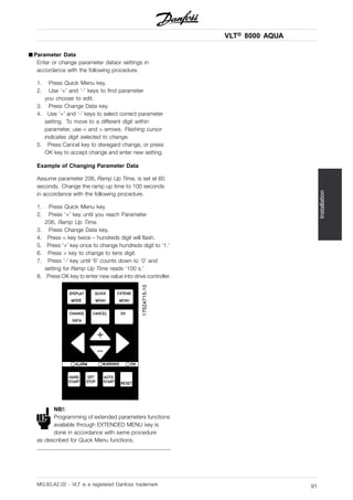 VLT® 8000 AQUA
Installation
■ Parameter Data
Enter or change parameter dataor settings in
accordance with the following procedure.
1. Press Quick Menu key.
2. Use ‘+’ and ‘-’ keys to find parameter
you choose to edit.
3. Press Change Data key.
4. Use ‘+’ and ‘-’ keys to select correct parameter
setting. To move to a different digit within
parameter, use < and > arrows. Flashing cursor
indicates digit selected to change.
5. Press Cancel key to disregard change, or press
OK key to accept change and enter new setting.
Example of Changing Parameter Data
Assume parameter 206, Ramp Up Time, is set at 60
seconds. Change the ramp up time to 100 seconds
in accordance with the following procedure.
1. Press Quick Menu key.
2. Press ‘+’ key until you reach Parameter
206, Ramp Up Time.
3. Press Change Data key.
4. Press < key twice – hundreds digit will flash.
5. Press ‘+’ key once to change hundreds digit to ‘1.’
6. Press > key to change to tens digit.
7. Press ‘-’ key until ‘6’ counts down to ‘0’ and
setting for Ramp Up Time reads ‘100 s.’
8. Press OK key to enter new value into drive controller.
NB!:
Programming of extended parameters functions
available through EXTENDED MENU key is
done in accordance with same procedure
as described for Quick Menu functions.
MG.83.A2.02 - VLT is a registered Danfoss trademark 91
 