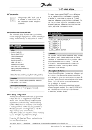 VLT® 8000 AQUA
■ Programming
Using the [EXTEND MENU] key, it
is possible to have access to all
the parameters for the frequency
converter.
■ Operation and Display 001-017
This parameter group allows to set up parameters
such as language, display readout and the possibility of
making the function keys on the control unit inactive.
001 Language
(LANGUAGE)
Value:
✭English (ENGLISH) [0]
German (DEUTSCH) [1]
French (FRANCAIS) [2]
Danish (DANSK) [3]
Spanish (ESPAÑOL) [4]
Italian (ITALIANO) [5]
Swedish (SVENSKA) [6]
Dutch (NEDERLANDS) [7]
Portuguese (PORTUGUESA) [8]
Finnish (SUOMI) [9]
State when delivered may vary from factory setting.
Function:
The choice in this parameter defines the language
to be used on the display.
Description of choice:
There is a choice of the languages indicated.
■ The Setup configuration
The frequency converter has four Setups (parameter
Setups) that can be programmed independently
of each other. The active Setup can be selected
in parameter 002 Active Setup. The active Setup
number will be shown in the display under "Setup".
It is also possible to set the frequency converter to
Multi-Setup to allow switching of Setups with the
digital inputs or serial communication.
Setup shifts can be used in systems where, one Setup
is used during the day and another at night.
Parameter 003 Copying of Setups enables copying
from one Setup to another.
By means of parameter 004 LCP copy, all Setups
can be transferred from one frequency converter
to another by moving the control panel. First all
parameter values are copied to the control panel. This
can then be moved to another frequency converter,
where all parameter values can be copied from the
control unit to the frequency converter.
002 Active Setup
(ACTIVE SETUP)
Value:
Factory Setup (FACTORY SETUP) [0]
✭Setup 1 (SETUP 1) [1]
Setup 2 (SETUP 2) [2]
Setup 3 (SETUP 3) [3]
Setup 4 (SETUP 4) [4]
MultiSetup (MULTI SETUP) [5]
Function:
The choice in this parameter defines the Setup number
you want to control the functions of the frequency
converter. All parameters can be programmed in four
individual parameter Setups, Setup 1 - Setup 4.
In addition, a pre-programmed Setup called the
Factory Setup exists. This only allows specific
parameters to be changed.
Description of choice:
Factory Setup [0] contains the parameter values pre-set
at the factory. Can be used as a data source if the
other Setups are to be returned to a common state. In
this case Factory Setup is selected as the active Setup.
Setups 1-4 [1]-[4] are four individual Setups that
can be selected as required.
MultiSetup [5] is used if remote switching between
different Setups is required. Terminals 16/17/29/32/33
and the serial communication port can be used
for switching between Setups.
✭ = factory setting. () = display text [] = value for use in communication via serial communication port
MG.83.A2.02 - VLT is a registered Danfoss trademark92
 