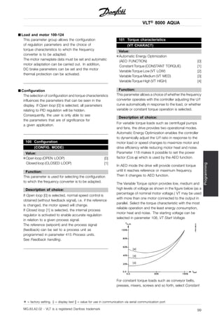 VLT® 8000 AQUA
Programming
■ Load and motor 100-124
This parameter group allows the configuration
of regulation parameters and the choice of
torque characteristics to which the frequency
converter is to be adapted.
The motor nameplate data must be set and automatic
motor adaptation can be carried out. In addition,
DC brake parameters can be set and the motor
thermal protection can be activated.
■ Configuration
The selection of configuration and torque characteristics
influences the parameters that can be seen in the
display. If Open loop [0] is selected, all parameters
relating to PID regulation will be hidden.
Consequently, the user is only able to see
the parameters that are of significance for
a given application.
100 Configuration
(CONFIG. MODE)
Value:
✭Open loop (OPEN LOOP) [0]
Closed loop (CLOSED LOOP) [1]
Function:
This parameter is used for selecting the configuration
to which the frequency converter is to be adapted.
Description of choice:
If Open loop [0] is selected, normal speed control is
obtained (without feedback signal), i.e. if the reference
is changed, the motor speed will change.
If Closed loop [1] is selected, the internal process
regulator is activated to enable accurate regulation
in relation to a given process signal.
The reference (setpoint) and the process signal
(feedback) can be set to a process unit as
programmed in parameter 415 Process units.
See Feedback handling.
101 Torque characteristics
(VT CHARACT)
Value:
✭Automatic Energy Optimization
(AEO FUNCTION) [0]
Constant Torque (CONSTANT TORQUE) [1]
Variable Torque Low (VT LOW) [2]
Variable Torque Medium (VT MED) [3]
Variable Torque High (VT HIGH) [4]
Function:
This parameter allows a choice of whether the frequency
converter operates with the controller adjusting the U/f
curve automatically in response to the load, or whether
variable or constant torque operation is selected.
Description of choice:
For variable torque loads such as centrifugal pumps
and fans, the drive provides two operational modes.
Automatic Energy Optimization enables the controller
to dynamically adjust the U/f ratio in response to the
motor load or speed changes to maximize motor and
drive efficiency while reducing motor heat and noise.
Parameter 118 makes it possible to set the power
factor (Cos ϕ) which is used by the AEO function.
In AEO mode the drive will provide constant torque
until it reaches reference or maximum frequency.
Then it changes to AEO function.
The Variable Torque option provides low, medium and
high levels of voltage as shown in the figure below (as a
percentage of nominal motor voltage.) VT may be used
with more than one motor connected to the output in
parallel. Select the torque characteristic with the most
reliable operation and the least energy consumption,
motor heat and noise. The starting voltage can be
selected in parameter 108, VT Start Voltage.
For constant torque loads such as conveyor belts,
presses, mixers, screws and so forth, select Constant
✭ = factory setting. () = display text [] = value for use in communication via serial communication port
MG.83.A2.02 - VLT is a registered Danfoss trademark 99
 