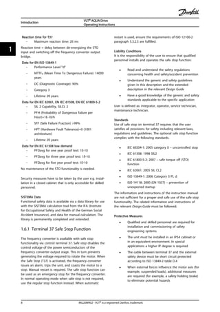 Reaction time for T37
- Maximum reaction time: 20 ms
Reaction time = delay between de-energizing the STO
input and switching off the frequency converter output
bridge.
Data for EN ISO 13849-1
- Performance Level "d"
- MTTFd (Mean Time To Dangerous Failure): 14000
years
- DC (Diagnostic Coverage): 90%
- Category 3
- Lifetime 20 years
Data for EN IEC 62061, EN IEC 61508, EN IEC 61800-5-2
- SIL 2 Capability, SILCL 2
- PFH (Probability of Dangerous failure per
Hour)=1E-10/h
- SFF (Safe Failure Fraction) >99%
- HFT (Hardware Fault Tolerance)=0 (1001
architecture)
- Lifetime 20 years
Data for EN IEC 61508 low demand
- PFDavg for one year proof test: 1E-10
- PFDavg for three year proof test: 1E-10
- PFDavg for five year proof test: 1E-10
No maintenance of the STO functionality is needed.
Security measures have to be taken by the user e.g. instal-
lation in a closed cabinet that is only accessible for skilled
personnel.
SISTEMA Data
Functional safety data is available via a data library for use
with the SISTEMA calculation tool from the IFA (Institute
for Occupational Safety and Health of the German Social
Accident Insurance), and data for manual calculation. The
library is permanently completed and extended.
1.6.1 Terminal 37 Safe Stop Function
The frequency converter is available with safe stop
functionality via control terminal 37. Safe stop disables the
control voltage of the power semiconductors of the
frequency converter output stage. This in turn prevents
generating the voltage required to rotate the motor. When
the Safe Stop (T37) is activated, the frequency converter
issues an alarm, trips the unit, and coasts the motor to a
stop. Manual restart is required. The safe stop function can
be used as an emergency stop for the frequency converter.
In normal operating mode when safe stop is not required,
use the regular stop function instead. When automatic
restart is used, ensure the requirements of ISO 12100-2
paragraph 5.3.2.5 are fulfilled.
Liability Conditions
It is the responsibility of the user to ensure that qualified
personnel installs and operates the safe stop function:
• Read and understand the safety regulations
concerning health and safety/accident prevention
• Understand the generic and safety guidelines
given in this description and the extended
description in the relevant Design Guide
• Have a good knowledge of the generic and safety
standards applicable to the specific application
User is defined as: integrator, operator, service technician,
maintenance technician.
Standards
Use of safe stop on terminal 37 requires that the user
satisfies all provisions for safety including relevant laws,
regulations and guidelines. The optional safe stop function
complies with the following standards.
• IEC 60204-1: 2005 category 0 – uncontrolled stop
• IEC 61508: 1998 SIL2
• IEC 61800-5-2: 2007 – safe torque off (STO)
function
• IEC 62061: 2005 SIL CL2
• ISO 13849-1: 2006 Category 3 PL d
• ISO 14118: 2000 (EN 1037) – prevention of
unexpected startup
The information and instructions of the instruction manual
are not sufficient for a proper and safe use of the safe stop
functionality. The related information and instructions of
the relevant Design Guide must be followed.
Protective Measures
• Qualified and skilled personnel are required for
installation and commissioning of safety
engineering systems
• The unit must be installed in an IP54 cabinet or
in an equivalent environment. In special
applications a higher IP degree is required
• The cable between terminal 37 and the external
safety device must be short circuit protected
according to ISO 13849-2 table D.4
• When external forces influence the motor axis (for
example, suspended loads), additional measures
are required (for example, a safety holding brake)
to eliminate potential hazards
Introduction
VLT® AQUA Drive
Operating Instructions
8 MG20M902 - VLT® is a registered Danfoss trademark
11
 