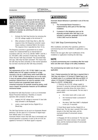 WARNING
Safe Stop activation (that is removal of 24 V DC voltage
supply to terminal 37) does not provide electrical safety.
The Safe Stop function itself is therefore not sufficient to
implement the Emergency-Off function as defined by EN
60204-1. Emergency-Off requires measures of electrical
isolation, for example, by switching off mains via an
additional contactor.
1. Activate the Safe Stop function by removing the
24 V DC voltage supply to the terminal 37.
2. After activation of Safe Stop (that is, after the
response time), the frequency converter coasts
(stops creating a rotational field in the motor).
The response time is typically less than 10 ms.
The frequency converter is guaranteed not to restart
creation of a rotational field by an internal fault (in
accordance with Cat. 3 PL d acc. EN ISO 13849-1 and SIL 2
acc. EN 62061). After activation of Safe Stop, the display
shows the text ”Safe Stop activated”. The associated help
text says, "Safe Stop has been activated”. This means that
the Safe Stop has been activated, or that normal operation
has not been resumed yet after Safe Stop activation.
NOTE
The requirements of Cat. 3 /PL “d” (ISO 13849-1) are only
fulfilled while 24 V DC supply to terminal 37 is kept
removed or low by a safety device which itself fulfills Cat.
3 PL “d” (ISO 13849-1). If external forces act on the motor,
it must not operate without additional measures for fall
protection. External forces can arise for example, in the
event of vertical axis (suspended loads) where an
unwanted movement, for example caused by gravity, could
cause a hazard. Fall protection measures can be additional
mechanical brakes.
By default the Safe Stop function is set to an Unintended
Restart Prevention behaviour. Therefore, to resume
operation after activation of Safe Stop,
1. reapply 24 V DC voltage to terminal 37 (text Safe
Stop activated is still displayed)
2. create a reset signal (via bus, Digital I/O, or
[Reset] key.
The Safe Stop function can be set to an Automatic Restart
behaviour. Set the value of 5-19 Terminal 37 Digital Input
from default value [1] to value [3].
Automatic Restart means that Safe Stop is terminated, and
normal operation is resumed, as soon as the 24 V DC are
applied to Terminal 37. No Reset signal is required.
WARNING
Automatic Restart Behaviour is permitted in one of the two
situations:
1. The Unintended Restart Prevention is
implemented by other parts of the Safe Stop
installation.
2. A presence in the dangerous zone can be
physically excluded when Safe Stop is not
activated. In particular, paragraph 5.3.2.5 of ISO
12100-2 2003 must be observed
1.6.2 Safe Stop Commissioning Test
After installation and before first operation, perform a
commissioning test of an installation or application, using
Safe Stop.
Perform the test again after each modification of the
installation or application involving the Safe Stop.
NOTE
A passed commissioning test is mandatory after first instal-
lation and after each change to the safety installation.
The commissioning test (select one of cases 1 or 2 as
applicable):
Case 1: Restart prevention for Safe Stop is required (that is
Safe Stop only where 5-19 Terminal 37 Digital Input is set
to default value [1], or combined Safe Stop and MCB 112
where 5-19 Terminal 37 Digital Input is set to [6] PTC 1 &
Relay A or [9] PTC 1 & Relay W/A):
1.1 Remove the 24 V DC voltage supply to
terminal 37 using the interrupt device while the
frequency converter drives the motor (that is
mains supply is not interrupted). The test step is
passed when
• the motor reacts with a coast, and
• the mechanical brake is activated (if
connected)
• the alarm “Safe Stop [A68]” is displayed
in the LCP, if mounted
1.2 Send Reset signal (via Bus, Digital I/O, or
[Reset] key). The test step is passed if the motor
remains in the Safe Stop state, and the
mechanical brake (if connected) remains
activated.
1.3 Reapply 24 V DC to terminal 37. The test step
is passed if the motor remains in the coasted
state, and the mechanical brake (if connected)
remains activated.
Introduction
VLT® AQUA Drive
Operating Instructions
10 MG20M902 - VLT® is a registered Danfoss trademark
11
 