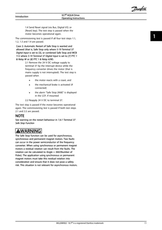 1.4 Send Reset signal (via Bus, Digital I/O, or
[Reset] key). The test step is passed when the
motor becomes operational again.
The commissioning test is passed if all four test steps 1.1,
1.2, 1.3 and 1.4 are passed.
Case 2: Automatic Restart of Safe Stop is wanted and
allowed (that is, Safe Stop only where 5-19 Terminal 37
Digital Input is set to [3], or combined Safe Stop and MCB
112 where 5-19 Terminal 37 Digital Input is set to [7] PTC 1
& Relay W or [8] PTC 1 & Relay A/W):
2.1 Remove the 24 V DC voltage supply to
terminal 37 by the interrupt device while the
frequency converter drives the motor (that is
mains supply is not interrupted). The test step is
passed when
• the motor reacts with a coast, and
• the mechanical brake is activated (if
connected)
• the alarm “Safe Stop [A68]” is displayed
in the LCP, if mounted
2.2 Reapply 24 V DC to terminal 37.
The test step is passed if the motor becomes operational
again. The commissioning test is passed if both test steps
2.1 and 2.2 are passed.
NOTE
See warning on the restart behaviour in 1.6.1 Terminal 37
Safe Stop Function
WARNING
The Safe Stop function can be used for asynchronous,
synchronous and permanent magnet motors. Two faults
can occur in the power semiconductor of the frequency
converter. When using synchronous or permanent magnet
motors a residual rotation can result from the faults. The
rotation can be calculated to Angle = 360/(Number of
Poles). The application using synchronous or permanent
magnet motors must take this residual rotation into
consideration and ensure that it does not pose a safety
risk. This situation is not relevant for asynchronous motors.
Introduction
VLT® AQUA Drive
Operating Instructions
MG20M902 - VLT® is a registered Danfoss trademark 11
1 1
 