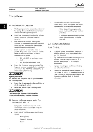 2 Installation
2.1 Installation Site Check List
• The frequency converter relies on the ambient air
for cooling. Observe the limitations on ambient
air temperature for optimal operation
• Ensure that the installation location has sufficient
support strength to mount the frequency
converter
• Keep the manual, drawings, and diagrams
accessible for detailed installation and operation
instructions. It is important that the manual is
available for equipment operators.
• Locate equipment as near to the motor as
possible. Keep motor cables as short as possible.
Check the motor characteristics for actual
tolerances. Do not exceed
• 300 m (1000 ft) for unshielded motor
leads
• 150 m (500 ft) for shielded cable.
• Ensure that the ingress protection rating of the
frequency converter is suitable for the installation
environment. IP55 (NEMA 12) or IP66 (NEMA 4)
enclosures may be necessary.
CAUTION
Ingress protection
IP54, IP55 and IP66 ratings can only be guaranteed if the
unit is properly closed.
• Ensure that all cable glands and unused holes for
glands are properly sealed.
• Ensure that the unit cover is properly closed
CAUTION
Device damage through contamination
Do not leave the frequency converter uncovered.
2.2 Frequency Converter and Motor Pre-
installation Check List
• Compare the model number of unit on the
nameplate to what was ordered to verify the
proper equipment
• Ensure each of the following are rated for same
voltage:
Mains (power)
Frequency converter
Motor
• Ensure that the frequency converter output
current rating is equal to or greater than motor
full load current for peak motor performance
Motor size and frequency converter
power must match for proper overload
protection
If frequency converter rating is less than
motor, full motor output cannot be
achieved
2.3 Mechanical Installation
2.3.1 Cooling
• To provide cooling airflow, mount the unit to a
solid flat surface or to the optional back plate
(see 2.3.3 Mounting)
• Top and bottom clearance for air cooling must be
provided. Generally, 100-225 mm (4-10 in) is
required. See Illustration 2.1 for clearance
requirements
• Improper mounting can result in over heating
and reduced performance
• Derating for temperatures starting between 40 °C
(104 °F) and 50 °C (122 °F) and elevation 1000 m
(3300 ft) above sea level must be considered. See
the equipment Design Guide for detailed
information.
Installation
VLT® AQUA Drive
Operating Instructions
12 MG20M902 - VLT® is a registered Danfoss trademark
22
 