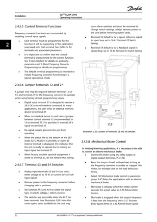 2.4.5.5 Control Terminal Functions
Frequency converter functions are commanded by
receiving control input signals.
• Each terminal must be programmed for the
function it will be supporting in the parameters
associated with that terminal. See Table 2.4 for
terminals and associated parameters.
• It is important to confirm that the control
terminal is programmed for the correct function.
See 4 User Interface for details on accessing
parameters and 5 About Frequency Converter
Programming for details on programming.
• The default terminal programming is intended to
initiate frequency converter functioning in a
typical operational mode.
2.4.5.6 Jumper Terminals 12 and 27
A jumper wire may be required between terminal 12 (or
13) and terminal 27 for the frequency converter to operate
when using factory default programming values.
• Digital input terminal 27 is designed to receive a
24 V DC external interlock command. In many
applications, the user wires an external interlock
device to terminal 27
• When no interlock device is used, wire a jumper
between control terminal 12 (recommended) or
13 to terminal 27. This provides in internal 24 V
signal on terminal 27
• No signal present prevents the unit from
operating
• When the status line at the bottom of the LCP
reads AUTO REMOTE COASTING or Alarm 60
External Interlock is displayed, this indicates that
the unit is ready to operate but is missing an
input signal on terminal 27.
• When factory installed optional equipment is
wired to terminal 27, do not remove that wiring.
2.4.5.7 Terminal 53 and 54 Switches
• Analog input terminals 53 and 54 can select
either voltage (0 to 10 V) or current (0/4-20 mA)
input signals
• Remove power to the frequency converter before
changing switch positions
• Set switches A53 and A54 to select the signal
type. U selects voltage, I selects current.
• The switches are accessible when the LCP has
been removed (see Illustration 2.20). Note that
some option cards available for the unit may
cover these switches and must be removed to
change switch settings. Always remove power to
the unit before removing option cards.
• Terminal 53 default is for a speed reference signal
in open loop set in 16-61 Terminal 53 Switch
Setting
• Terminal 54 default is for a feedback signal in
closed loop set in 16-63 Terminal 54 Switch Setting
130BT310.10
12
NO
VLT
BUS TER.
OFF-ON
A53 A54
U- I U- I
Illustration 2.20 Location of Terminals 53 and 54 Switches
2.4.5.8 Mechanical Brake Control
In hoisting/lowering applications, it is necessary to be able
to control an electro-mechanical brake:
• Control the brake using any relay output or
digital output (terminal 27 or 29).
• Keep the output closed (voltage-free) as long as
the frequency converter is unable to ‘support’ the
motor, for example due to the load being too
heavy.
• Select [32] Mechanical brake control in parameter
group 5-4* Relays for applications with an electro-
mechanical brake.
• The brake is released when the motor current
exceeds the preset value in 2-20 Release Brake
Current.
• The brake is engaged when the output frequency
is less than the frequency set in 2-21 Activate
Brake Speed [RPM] or 2-22 Activate Brake Speed
Installation
VLT® AQUA Drive
Operating Instructions
22 MG20M902 - VLT® is a registered Danfoss trademark
22
 