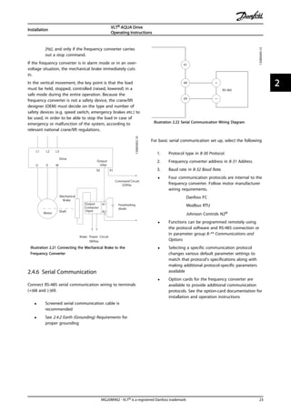 [Hz], and only if the frequency converter carries
out a stop command.
If the frequency converter is in alarm mode or in an over-
voltage situation, the mechanical brake immediately cuts
in.
In the vertical movement, the key point is that the load
must be held, stopped, controlled (raised, lowered) in a
safe mode during the entire operation. Because the
frequency converter is not a safety device, the crane/lift
designer (OEM) must decide on the type and number of
safety devices (e.g. speed switch, emergency brakes etc.) to
be used, in order to be able to stop the load in case of
emergency or malfunction of the system, according to
relevant national crane/lift regulations.
L1 L2 L3
U V W
02 01
A1
A2
130BA902.10
Drive
Output
relay
Command Circuit
220Vac
Mechanical
Brake
ShaftMotor
Frewheeling
diode
Brake
380Vac
Output
Contactor
Input
Power Circuit
Illustration 2.21 Connecting the Mechanical Brake to the
Frequency Converter
2.4.6 Serial Communication
Connect RS-485 serial communication wiring to terminals
(+)68 and (-)69.
• Screened serial communication cable is
recommended
• See 2.4.2 Earth (Grounding) Requirements for
proper grounding
61
68
69
+
130BB489.10
RS-485
Illustration 2.22 Serial Communication Wiring Diagram
For basic serial communication set up, select the following
1. Protocol type in 8-30 Protocol.
2. Frequency converter address in 8-31 Address.
3. Baud rate in 8-32 Baud Rate.
• Four communication protocols are internal to the
frequency converter. Follow motor manufacturer
wiring requirements.
Danfoss FC
Modbus RTU
Johnson Controls N2®
• Functions can be programmed remotely using
the protocol software and RS-485 connection or
in parameter group 8-** Communications and
Options
• Selecting a specific communication protocol
changes various default parameter settings to
match that protocol’s specifications along with
making additional protocol-specific parameters
available
• Option cards for the frequency converter are
available to provide additional communication
protocols. See the option-card documentation for
installation and operation instructions
Installation
VLT® AQUA Drive
Operating Instructions
MG20M902 - VLT® is a registered Danfoss trademark 23
2 2
 