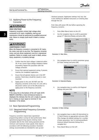 3.2 Applying Power to the Frequency
Converter
WARNING
HIGH VOLTAGE!
Frequency converters contain high voltage when
connected to AC mains. Installation, start-up and
maintenance should be performed by qualified personnel
only. Failure to comply could result in death or serious
injury.
WARNING
UNINTENDED START!
When the frequency converter is connected to AC mains,
the motor may start at any time. The frequency converter,
motor, and any driven equipment must be in operational
readiness. Failure to comply could result in death, serious
injury, equipment, or property damage.
1. Confirm that the input voltage is balanced within
3%. If not, correct input voltage imbalance before
proceeding. Repeat this procedure after the
voltage correction.
2. Ensure that optional equipment wiring, if present,
matches the installation application.
3. Ensure that all operator devices are in the OFF
position. Panel doors should be closed or cover
mounted.
4. Apply power to the unit. DO NOT start the
frequency converter at this time. For units with a
disconnect switch, turn to the ON position to
apply power to the frequency converter.
NOTE
If the status line at the bottom of the LCP reads AUTO
REMOTE COASTING or Alarm 60 External Interlock is
displayed, this indicates that the unit is ready to operate
but is missing an input signal on terminal 27. See
Illustration 1.4 for details.
3.3 Basic Operational Programming
3.3.1 Required Initial Frequency Converter
Programming
Frequency converters require basic operational
programming before running for best performance. Basic
operational programming requires entering motor-
nameplate data for the motor being operated and the
minimum and maximum motor speeds. Enter data in
accordance with the following procedure. Parameter
settings recommended are intended for start up and
checkout purposes. Application settings may vary. See
4 User Interface for detailed instructions on entering data
through the LCP.
Enter data with power ON, but before operating the
frequency converter.
1. Press [Main Menu] twice on the LCP.
2. Use the navigation keys to scroll to parameter
group 0-** Operation/Display and press [OK].
130BP066.10
1107 RPM
0 - ** Operation/Display
1 - ** Load/Motor
2 - ** Brakes
3 - ** Reference / Ramps
3.84 A 1 (1)
Main menu
Illustration 3.1 Main Menu
3. Use navigation keys to scroll to parameter group
0-0* Basic Settings and press [OK].
0-**Operation / Display
0.0%
0-0*Basic Settings
0-1*Set-up Opperations
0-2*LCP Display
0-3*LCP Custom Readout
0.00A 1(1)
130BP087.10
Illustration 3.2 Operation/Display
4. Use navigation keys to scroll to 0-03 Regional
Settings and press [OK].
0-0*Basic Settings
0.0%
0-03 Regional Settings
[0] International
0.00A 1(1)
130BP088.10
Illustration 3.3 Basic Settings
5. Use navigation keys to select [0] International or
[1] North America as appropriate and press [OK].
(This changes the default settings for a number
of basic parameters. See 5.4 International/North
American Default Parameter Settings for a
complete list.)
6. Press [Quick Menu] on the LCP.
Start Up and Functional Tes...
VLT® AQUA Drive
Operating Instructions
26 MG20M902 - VLT® is a registered Danfoss trademark
33
 