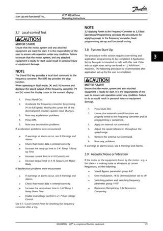 3.7 Local-control Test
CAUTION
MOTOR START!
Ensure that the motor, system and any attached
equipment are ready for start. It is the responsibility of the
user to ensure safe operation under any condition. Failure
to ensure that the motor, system, and any attached
equipment is ready for start could result in personal injury
or equipment damage.
NOTE
The [Hand On] key provides a local start command to the
frequency converter. The [Off] key provides the stop
function.
When operating in local mode, [▲] and [▼] increase and
decrease the speed output of the frequency converter. [◄]
and [►] move the display cursor in the numeric display.
1. Press [Hand On].
2. Accelerate the frequency converter by pressing
[▲] to full speed. Moving the cursor left of the
decimal point provides quicker input changes.
3. Note any acceleration problems.
4. Press [Off].
5. Note any deceleration problems.
If acceleration problems were encountered
• If warnings or alarms occur, see 8 Warnings and
Alarms
• Check that motor data is entered correctly
• Increase the ramp-up time in 3-41 Ramp 1 Ramp
Up Time
• Increase current limit in 4-18 Current Limit
• Increase torque limit in 4-16 Torque Limit Motor
Mode
If deceleration problems were encountered
• If warnings or alarms occur, see 8 Warnings and
Alarms.
• Check that motor data is entered correctly.
• Increase the ramp-down time in 3-42 Ramp 1
Ramp Down Time.
• Enable overvoltage control in 2-17 Over-voltage
Control.
See 4.1.1 Local Control Panel for resetting the frequency
converter after a trip.
NOTE
3.2 Applying Power to the Frequency Converter to 3.3 Basic
Operational Programming conclude the procedures for
applying power to the frequency converter, basic
programming, set-up and functional testing.
3.8 System Start Up
The procedure in this section requires user-wiring and
application programming to be completed. 6 Application
Set Up Examples is intended to help with this task. Other
aids to application set-up are listed in 1.2 Additional
Resources. The following procedure is recommended after
application set-up by the user is completed.
CAUTION
MOTOR START!
Ensure that the motor, system and any attached
equipment is ready for start. It is the responsibility of the
user to ensure safe operation under any condition. Failure
to do so could result in personal injury or equipment
damage.
1. Press [Auto On].
2. Ensure that external control functions are
properly wired to the frequency converter and all
programming is completed.
3. Apply an external run command.
4. Adjust the speed reference> throughout the
speed range.
5. Remove the external run command.
6. Note any problems.
If warnings or alarms occur, see 8 Warnings and Alarms.
3.9 Acoustic Noise or Vibration
If the motor or the equipment driven by the motor - e.g. a
fan blade - is making noise or vibrations at certain
frequencies, try the following:
• Speed Bypass, parameter group 4-6*
• Over-modulation, 14-03 Overmodulation set to off
• Switching pattern and switching frequency
parameter group 14-0*
• Resonance Dampening, 1-64 Resonance
Dampening
Start Up and Functional Tes...
VLT® AQUA Drive
Operating Instructions
MG20M902 - VLT® is a registered Danfoss trademark 29
3 3
 
