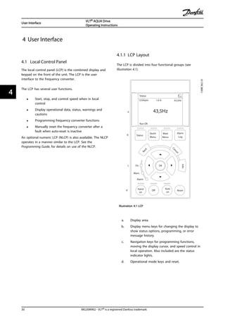 4 User Interface
4.1 Local Control Panel
The local control panel (LCP) is the combined display and
keypad on the front of the unit. The LCP is the user
interface to the frequency converter.
The LCP has several user functions.
• Start, stop, and control speed when in local
control
• Display operational data, status, warnings and
cautions
• Programming frequency converter functions
• Manually reset the frequency converter after a
fault when auto-reset is inactive
An optional numeric LCP (NLCP) is also available. The NLCP
operates in a manner similar to the LCP. See the
Programming Guide, for details on use of the NLCP.
4.1.1 LCP Layout
The LCP is divided into four functional groups (see
Illustration 4.1).
Auto
on
Reset
Hand
on
Off
Status
Quick
Menu
Main
Menu
Alarm
Log
Cancel
Info
Status 1(1)
1234rpm
Back
OK
43,5Hz
Run OK
43,5Hz
On
Alarm
Warn.
130BC362.10
a
b
c
d
1.0 A
Illustration 4.1 LCP
a. Display area.
b. Display menu keys for changing the display to
show status options, programming, or error
message history.
c. Navigation keys for programming functions,
moving the display cursor, and speed control in
local operation. Also included are the status
indicator lights.
d. Operational mode keys and reset.
User Interface
VLT® AQUA Drive
Operating Instructions
30 MG20M902 - VLT® is a registered Danfoss trademark
44
 