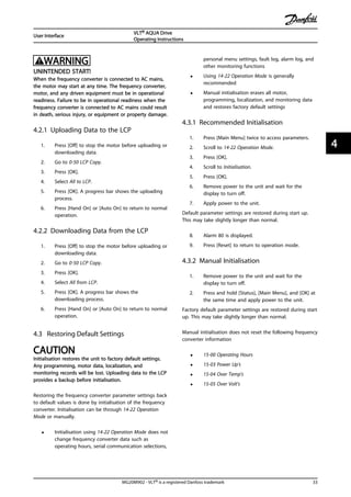 WARNING
UNINTENDED START!
When the frequency converter is connected to AC mains,
the motor may start at any time. The frequency converter,
motor, and any driven equipment must be in operational
readiness. Failure to be in operational readiness when the
frequency converter is connected to AC mains could result
in death, serious injury, or equipment or property damage.
4.2.1 Uploading Data to the LCP
1. Press [Off] to stop the motor before uploading or
downloading data.
2. Go to 0-50 LCP Copy.
3. Press [OK].
4. Select All to LCP.
5. Press [OK]. A progress bar shows the uploading
process.
6. Press [Hand On] or [Auto On] to return to normal
operation.
4.2.2 Downloading Data from the LCP
1. Press [Off] to stop the motor before uploading or
downloading data.
2. Go to 0-50 LCP Copy.
3. Press [OK].
4. Select All from LCP.
5. Press [OK]. A progress bar shows the
downloading process.
6. Press [Hand On] or [Auto On] to return to normal
operation.
4.3 Restoring Default Settings
CAUTION
Initialisation restores the unit to factory default settings.
Any programming, motor data, localization, and
monitoring records will be lost. Uploading data to the LCP
provides a backup before initialisation.
Restoring the frequency converter parameter settings back
to default values is done by initialisation of the frequency
converter. Initialisation can be through 14-22 Operation
Mode or manually.
• Initialisation using 14-22 Operation Mode does not
change frequency converter data such as
operating hours, serial communication selections,
personal menu settings, fault log, alarm log, and
other monitoring functions
• Using 14-22 Operation Mode is generally
recommended
• Manual initialisation erases all motor,
programming, localization, and monitoring data
and restores factory default settings
4.3.1 Recommended Initialisation
1. Press [Main Menu] twice to access parameters.
2. Scroll to 14-22 Operation Mode.
3. Press [OK].
4. Scroll to Initialisation.
5. Press [OK].
6. Remove power to the unit and wait for the
display to turn off.
7. Apply power to the unit.
Default parameter settings are restored during start up.
This may take slightly longer than normal.
8. Alarm 80 is displayed.
9. Press [Reset] to return to operation mode.
4.3.2 Manual Initialisation
1. Remove power to the unit and wait for the
display to turn off.
2. Press and hold [Status], [Main Menu], and [OK] at
the same time and apply power to the unit.
Factory default parameter settings are restored during start
up. This may take slightly longer than normal.
Manual initialisation does not reset the following frequency
converter information
• 15-00 Operating Hours
• 15-03 Power Up's
• 15-04 Over Temp's
• 15-05 Over Volt's
User Interface
VLT® AQUA Drive
Operating Instructions
MG20M902 - VLT® is a registered Danfoss trademark 33
4 4
 