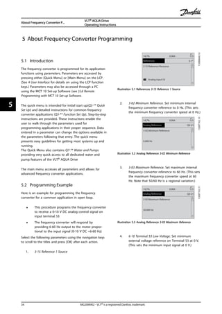 5 About Frequency Converter Programming
5.1 Introduction
The frequency converter is programmed for its application
functions using parameters. Parameters are accessed by
pressing either [Quick Menu] or [Main Menu] on the LCP.
(See 4 User Interface for details on using the LCP function
keys.) Parameters may also be accessed through a PC
using the MCT 10 Set-up Software (see )5.6 Remote
Programming with MCT 10 Set-up Software.
The quick menu is intended for initial start up(Q2-** Quick
Set Up) and detailed instructions for common frequency
converter applications (Q3-** Function Set Up). Step-by-step
instructions are provided. These instructions enable the
user to walk through the parameters used for
programming applications in their proper sequence. Data
entered in a parameter can change the options available in
the parameters following that entry. The quick menu
presents easy guidelines for getting most systems up and
running.
The Quick Menu also contains Q7-** Water and Pumps
providing very quick access to all dedicated water and
pump features of the VLT® AQUA Drive
The main menu accesses all parameters and allows for
advanced frequency converter applications.
5.2 Programming Example
Here is an example for programming the frequency
converter for a common application in open loop.
• This procedure programs the frequency converter
to receive a 0-10 V DC analog control signal on
input terminal 53
• The frequency converter will respond by
providing 6-60 Hz output to the motor propor-
tional to the input signal (0-10 V DC =6-60 Hz)
Select the following parameters using the navigation keys
to scroll to the titles and press [OK] after each action.
1. 3-15 Reference 1 Source
5-1*
130BB848.10
3-15 Reference Resource
[1]] Analog input 53
14.7% 0.00A 1(1)
References
Illustration 5.1 References 3-15 Reference 1 Source
2. 3-02 Minimum Reference. Set minimum internal
frequency converter reference to 0 Hz. (This sets
the minimum frequency converter speed at 0 Hz.)
Q3-21
130BT762.10
3-02 Minimum Reference
0.000 Hz
14.7% 0.00A 1(1)
Analog Reference
Illustration 5.2 Analog Reference 3-02 Minimum Reference
3. 3-03 Maximum Reference. Set maximum internal
frequency converter reference to 60 Hz. (This sets
the maximum frequency converter speed at 60
Hz. Note that 50/60 Hz is a regional variation.)
Q3-21
130BT763.113-03 Maximum Reference
50.000 Hz
14.7% 0.00A 1(1)
Analog Reference
Illustration 5.3 Analog Reference 3-03 Maximum Reference
4. 6-10 Terminal 53 Low Voltage. Set minimum
external voltage reference on Terminal 53 at 0 V.
(This sets the minimum input signal at 0 V.)
About Frequency Converter P...
VLT® AQUA Drive
Operating Instructions
34 MG20M902 - VLT® is a registered Danfoss trademark
55
 