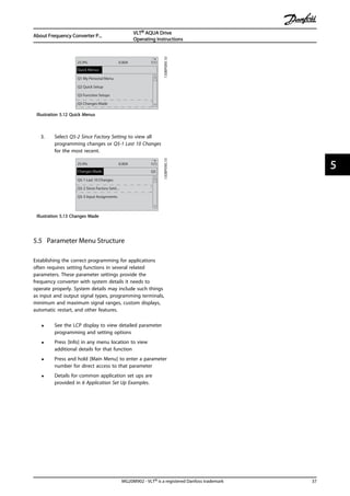 130BP089.10
Q1 My Personal Menu
Q2 Quick Setup
Q3 Function Setups
Q5 Changes Made
25.9% 0.00A 1(1)
Quick Menus
Illustration 5.12 Quick Menus
3. Select Q5-2 Since Factory Setting to view all
programming changes or Q5-1 Last 10 Changes
for the most recent.
Q5
130BP090.10
Q5-1 Last 10 Changes
Q5-2 Since Factory Setti...
Q5-3 Input Assignments
25.9% 0.00A 1(1)
Changes Made
Illustration 5.13 Changes Made
5.5 Parameter Menu Structure
Establishing the correct programming for applications
often requires setting functions in several related
parameters. These parameter settings provide the
frequency converter with system details it needs to
operate properly. System details may include such things
as input and output signal types, programming terminals,
minimum and maximum signal ranges, custom displays,
automatic restart, and other features.
• See the LCP display to view detailed parameter
programming and setting options
• Press [Info] in any menu location to view
additional details for that function
• Press and hold [Main Menu] to enter a parameter
number for direct access to that parameter
• Details for common application set ups are
provided in 6 Application Set Up Examples.
About Frequency Converter P...
VLT® AQUA Drive
Operating Instructions
MG20M902 - VLT® is a registered Danfoss trademark 37
5 5
 