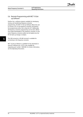 5.6 Remote Programming with MCT 10 Set-
up Software
Danfoss has a software program available for developing,
storing, and transferring frequency converter
programming. The MCT 10 Set-up Software allows the user
to connect a PC to the frequency converter and perform
live programming rather than using the LCP. Additionally,
all frequency converter programming can be done off-line
and simply downloaded to the frequency converter. Or the
entire frequency converter profile can be loaded onto the
PC for back up storage or analysis.
The USB connector or RS-485 terminal is available for
connecting to the frequency converter.
MCT 10 Set-up Software is available for free download at
www.VLT-software.com. A CD is also available by
requesting part number 130B1000. For further information,
see the Operating Instructions.
About Frequency Converter P...
VLT® AQUA Drive
Operating Instructions
44 MG20M902 - VLT® is a registered Danfoss trademark
55
 