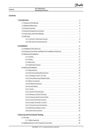 Contents
1 Introduction 4
1.1 Purpose of the Manual 6
1.2 Additional Resources 6
1.3 Product Overview 6
1.4 Internal Components Functions 6
1.5 Frame Sizes and Power Ratings 7
1.6 Safe Stop 7
1.6.1 Terminal 37 Safe Stop Function 8
1.6.2 Safe Stop Commissioning Test 10
2 Installation 12
2.1 Installation Site Check List 12
2.2 Frequency Converter and Motor Pre-installation Check List 12
2.3 Mechanical Installation 12
2.3.1 Cooling 12
2.3.2 Lifting 13
2.3.3 Mounting 13
2.3.4 Tightening Torques 13
2.4 Electrical Installation 14
2.4.1 Requirements 16
2.4.2 Earth (Grounding) Requirements 16
2.4.2.1 Leakage Current (>3.5 mA) 17
2.4.2.2 Grounding Using Shielded Cable 17
2.4.3 Motor Connection 17
2.4.4 AC Mains Connection 18
2.4.5 Control Wiring 19
2.4.5.1 Access 19
2.4.5.2 Control Terminal Types 20
2.4.5.3 Wiring to Control Terminals 21
2.4.5.4 Using Screened Control Cables 21
2.4.5.5 Control Terminal Functions 22
2.4.5.6 Jumper Terminals 12 and 27 22
2.4.5.7 Terminal 53 and 54 Switches 22
2.4.5.8 Mechanical Brake Control 22
2.4.6 Serial Communication 23
3 Start Up and Functional Testing 24
3.1 Pre-start 24
3.1.1 Safety Inspection 24
3.2 Applying Power to the Frequency Converter 26
Contents
VLT® AQUA Drive
Operating Instructions
MG20M902 - VLT® is a registered Danfoss trademark 1
 
