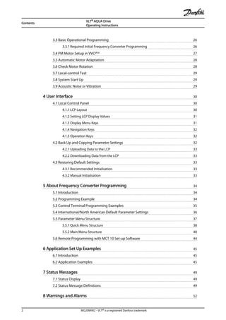 3.3 Basic Operational Programming 26
3.3.1 Required Initial Frequency Converter Programming 26
3.4 PM Motor Setup in VVCplus 27
3.5 Automatic Motor Adaptation 28
3.6 Check Motor Rotation 28
3.7 Local-control Test 29
3.8 System Start Up 29
3.9 Acoustic Noise or Vibration 29
4 User Interface 30
4.1 Local Control Panel 30
4.1.1 LCP Layout 30
4.1.2 Setting LCP Display Values 31
4.1.3 Display Menu Keys 31
4.1.4 Navigation Keys 32
4.1.5 Operation Keys 32
4.2 Back Up and Copying Parameter Settings 32
4.2.1 Uploading Data to the LCP 33
4.2.2 Downloading Data from the LCP 33
4.3 Restoring Default Settings 33
4.3.1 Recommended Initialisation 33
4.3.2 Manual Initialisation 33
5 About Frequency Converter Programming 34
5.1 Introduction 34
5.2 Programming Example 34
5.3 Control Terminal Programming Examples 35
5.4 International/North American Default Parameter Settings 36
5.5 Parameter Menu Structure 37
5.5.1 Quick Menu Structure 38
5.5.2 Main Menu Structure 40
5.6 Remote Programming with MCT 10 Set-up Software 44
6 Application Set Up Examples 45
6.1 Introduction 45
6.2 Application Examples 45
7 Status Messages 49
7.1 Status Display 49
7.2 Status Message Definitions 49
8 Warnings and Alarms 52
Contents
VLT® AQUA Drive
Operating Instructions
2 MG20M902 - VLT® is a registered Danfoss trademark
 