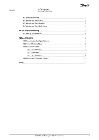 8.1 System Monitoring 52
8.2 Warning and Alarm Types 52
8.3 Warning and Alarm Displays 52
8.4 Warning and Alarm Definitions 53
9 Basic Troubleshooting 54
9.1 Start Up and Operation 54
10 Specifications 57
10.1 Power-dependent Specifications 57
10.2 General Technical Data 68
10.3 Fuse Specifications 73
10.3.1 CE Compliance 73
10.3.2 Fuse Tables 73
10.3.3 UL Compliance 76
10.4 Connection Tightening Torques 81
Index 82
Contents
VLT® AQUA Drive
Operating Instructions
MG20M902 - VLT® is a registered Danfoss trademark 3
 