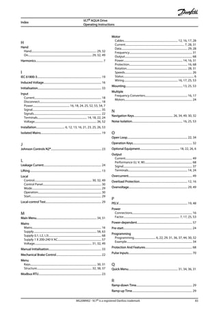 H
Hand
Hand.............................................................................................. 29, 32
On............................................................................................ 29, 32, 49
Harmonics.................................................................................................. 7
I
IEC 61800-3............................................................................................. 19
Induced Voltage.................................................................................... 16
Initialisation............................................................................................ 33
Input
Current................................................................................................. 18
Disconnect.......................................................................................... 18
Power..................................................... 16, 18, 24, 25, 52, 53, 54, 7
Signal.................................................................................................... 35
Signals.................................................................................................. 22
Terminals........................................................................ 14, 18, 22, 24
Voltage.......................................................................................... 26, 52
Installation......................................... 6, 12, 13, 16, 21, 23, 25, 26, 53
Isolated Mains........................................................................................ 19
J
Johnson Controls N2®......................................................................... 23
L
Leakage Current.................................................................................... 24
Lifting........................................................................................................ 13
Local
Control................................................................................... 30, 32, 49
Control Panel..................................................................................... 30
Mode..................................................................................................... 29
Operation............................................................................................ 30
Start....................................................................................................... 29
Local-control Test................................................................................. 29
M
Main Menu....................................................................................... 34, 31
Mains
Mains.................................................................................................... 16
Supply........................................................................................... 58, 63
Supply (L1, L2, L3)............................................................................ 68
Supply 1 X 200-240 V AC............................................................... 57
Voltage................................................................................... 31, 32, 49
Manual Initialisation............................................................................ 33
Mechanical Brake Control................................................................. 22
Menu
Keys................................................................................................ 30, 31
Structure................................................................................ 32, 38, 37
Modbus RTU........................................................................................... 23
Motor
Cables.............................................................................. 12, 16, 17, 28
Current..................................................................................... 7, 28, 31
Data................................................................................................ 29, 28
Frequency........................................................................................... 31
Output.................................................................................................. 68
Power..................................................................................... 14, 16, 31
Protection.................................................................................... 16, 68
Rotation........................................................................................ 28, 31
Speeds.................................................................................................. 26
Status...................................................................................................... 6
Wiring.............................................................................. 16, 17, 25, 53
Mounting................................................................................... 13, 25, 53
Multiple
Frequency Converters............................................................. 16, 17
Motors.................................................................................................. 24
N
Navigation Keys......................................................... 26, 34, 49, 30, 32
Noise Isolation......................................................................... 16, 25, 53
O
Open Loop....................................................................................... 22, 34
Operation Keys...................................................................................... 32
Optional Equipment......................................................... 18, 22, 26, 6
Output
Current................................................................................................. 49
Performance (U, V, W)..................................................................... 68
Signal.................................................................................................... 37
Terminals...................................................................................... 14, 24
Overcurrent............................................................................................ 49
Overload Protection..................................................................... 12, 16
Overvoltage..................................................................................... 29, 49
P
PELV.................................................................................................... 19, 48
Power
Connections....................................................................................... 16
Factor................................................................................. 7, 17, 25, 53
Power-dependent................................................................................ 57
Pre-start.................................................................................................... 24
Programming
Programming............................... 6, 22, 29, 31, 36, 37, 44, 30, 32
Example............................................................................................... 34
Protection And Features.................................................................... 68
Pulse Inputs............................................................................................ 70
Q
Quick Menu........................................................................ 31, 34, 36, 31
R
Ramp-down Time................................................................................. 29
Ramp-up Time....................................................................................... 29
Index
VLT® AQUA Drive
Operating Instructions
MG20M902 - VLT® is a registered Danfoss trademark 83
 