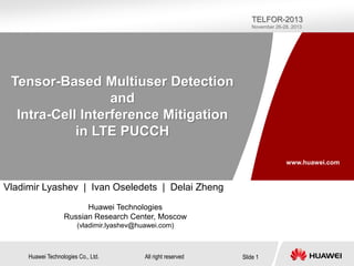 TELFOR-2013
November 26-28, 2013

Tensor-Based Multiuser Detection
and
Intra-Cell Interference Mitigation
in LTE PUCCH
www.huawei.com

Vladimir Lyashev | Ivan Oseledets | Delai Zheng
Huawei Technologies
Russian Research Center, Moscow
(vladimir.lyashev@huawei.com)

Huawei Technologies Co., Ltd.

All right reserved

Slide 1

 