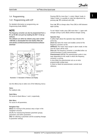 1.4 Programming
1.4.1 Programming with LCP
For detailed information on programming, see
Programming Guide, MG02C.
NOTE
The frequency converter can also be programmed from a
PC via RS-485 com-port by installing the MCT 10 Set-up
Software.
This software can either be ordered using code number
130B1000 or downloaded from the Danfoss Web site:
www.danfoss.com/BusinessAreas/DrivesSolutions/software-
download
Illustration 1.7 Description of Buttons and Display
Use the [Menu] key to select one of the following menus:
Status
For readouts only.
Quick Menu
For access to Quick Menus 1 and 2, respectively.
Main Menu
For access to all parameters.
Navigation Keys
[Back]: For moving to the previous step or layer in the
navigation structure.
[▲] [▼]: For manoeuvring between parameter groups,
parameters and within parameters.
[OK]: For selecting a parameter and for accepting changes
to parameter settings.
Pressing [OK] for more than 1 s enters 'Adjust' mode. In
'Adjust' mode, it is possible to make fast adjustment by
pressing [▲] [▼] combined with [OK].
Press [▲] [▼] to change value. Press [OK] to shift between
digits quickly.
To exit 'Adjust' mode, press [OK] more than 1 s again with
changes saving or press [Back] without changes saving.
Operation Keys
A yellow light above the operation keys indicates the
active key.
[Hand on]: Starts the motor and enables control of the
frequency converter via the .
[Off/Reset]: The motor stops except in alarm mode. In that
case the motor will be reset.
[Auto on]: The frequency converter is controlled either via
control terminals or serial communication.
[Potentiometer] (LCP12): The potentiometer works in two
ways depending on the mode in which the frequency
converter is running.
In Auto Mode the potentiometer acts as an extra
programmable analog input.
In Hand on Mode the potentiometer controls local
reference.
Quick Guide VLT® Micro Drive Quick Guide
MG02B702 - VLT® is a registered Danfoss trademark 9
1 1
 