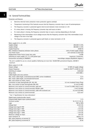 1.8 General Technical Data
Protection and features
• Electronic thermal motor protection motor protection against overload.
• Temperature monitoring of the heatsink ensures that the frequency converter trips in case of overtemperature.
• The frequency converter is protected against short-circuits between motor terminals U, V, W.
• If a motor phase is missing, the frequency converter trips and issues an alarm.
• If a mains phase is missing, the frequency converter trips or issues a warning (depending on the load).
• Monitoring of the intermediate circuit voltage ensures that the frequency converter trips if the intermediate circuit
voltage is too low or too high.
• The frequency converter is protected against earth faults on motor terminals U, V, W.
Mains supply (L1/L, L2, L3/N)
Supply voltage 200-240 V ±10%
Supply voltage 380-480 V ±10%
Supply frequency 50/60 Hz
Max. imbalance temporary between mains phases 3.0% of rated supply voltage
True Power Factor ≥0.4 nominal at rated load
Displacement Power Factor (cosφ) near unity (>0.98)
Switching on input supply L1/L, L2, L3/N (power-ups) maximum 2 times/min.
Environment according to EN60664-1 overvoltage category III/pollution degree 2
The unit is suitable for use on a circuit capable of delivering not more than 100.000 RMS symmetrical Amperes, 240/480 V
maximum.
Motor output (U, V, W)
Output voltage 0-100% of supply voltage
Output frequency 0-200 Hz (VVCplus), 0-400 Hz (u/f)
Switching on output Unlimited
Ramp times 0.05-3600 s
Cable lengths and cross sections
Max. motor cable length, screened/armoured (EMC correct installation) 15 m
Max. motor cable length, unscreened/unarmoured 50 m
Max. cross section to motor, mains*
Connection to load sharing/brake (M1, M2, M3) 6.3 mm insulated Faston Plugs
Max. cross section to load sharing/brake (M4, M5) 16 mm2/6 AWG
Maximum cross section to control terminals, rigid wire 1.5 mm2/16 AWG (2x0.75 mm2)
Maximum cross section to control terminals, flexible cable 1 mm2/18 AWG
Maximum cross section to control terminals, cable with enclosed core 0.5 mm2/20 AWG
Minimum cross section to control terminals 0.25 mm2
* See 1.7 Specifications for more information!
Digital inputs (pulse/encoder inputs)
Programmable digital inputs (pulse/encoder) 5 (1)
Terminal number 18, 19, 27, 29, 33,
Logic PNP or NPN
Voltage level 0-24 V DC
Voltage level, logic'0' PNP <5 V DC
Voltage level, logic'1' PNP >10 V DC
Voltage level, logic '0' NPN >19 V DC
Voltage level, logic '1' NPN <14 V DC
Maximum voltage on input 28 V DC
Input resistance, Ri approx. 4 k
Max. pulse frequency at terminal 33 5000 Hz
Min. pulse frequency at terminal 33 20 Hz
Quick Guide VLT® Micro Drive Quick Guide
16 MG02B702 - VLT® is a registered Danfoss trademark
11
 